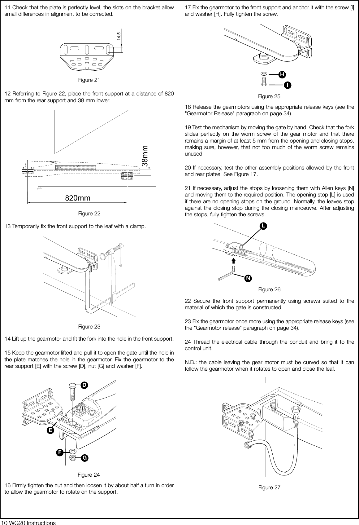 11 Check that the plate is perfectly level, the slots on the bracket allowsmall differences in alignment to be corrected.12 Referring to Figure 22, place the front support at a distance of 820mm from the rear support and 38 mm lower.13 Temporarily fix the front support to the leaf with a clamp.14 Lift up the gearmotor and fit the fork into the hole in the front support. 15 Keep the gearmotor lifted and pull it to open the gate until the hole inthe plate matches the hole in the gearmotor. Fix the gearmotor to therear support [E] with the screw [D], nut [G] and washer [F].16 Firmly tighten the nut and then loosen it by about half a turn in orderto allow the gearmotor to rotate on the support.17 Fix the gearmotor to the front support and anchor it with the screw [I]and washer [H]. Fully tighten the screw.18 Release the gearmotors using the appropriate release keys (see the"Gearmotor Release" paragraph on page 34).19 Test the mechanism by moving the gate by hand. Check that the forkslides perfectly on the worm screw of the gear motor and that thereremains a margin of at least 5 mm from the opening and closing stops,making sure, however, that not too much of the worm screw remainsunused.20 If necessary, test the other assembly positions allowed by the frontand rear plates. See Figure 17.21 If necessary, adjust the stops by loosening them with Allen keys [N]and moving them to the required position. The opening stop [L] is usedif there are no opening stops on the ground. Normally, the leaves stopagainst the closing stop during the closing manoeuvre. After adjustingthe stops, fully tighten the screws.22 Secure the front support permanently using screws suited to thematerial of which the gate is constructed. 23 Fix the gearmotor once more using the appropriate release keys (seethe "Gearmotor release" paragraph on page 34).24 Thread the electrical cable through the conduit and bring it to thecontrol unit.N.B.: the cable leaving the gear motor must be curved so that it canfollow the gearmotor when it rotates to open and close the leaf.Figure 21Figure 23Figure 24Figure 25Figure 26Figure 22Figure 2710 WG20 InstructionsDEFGHINL