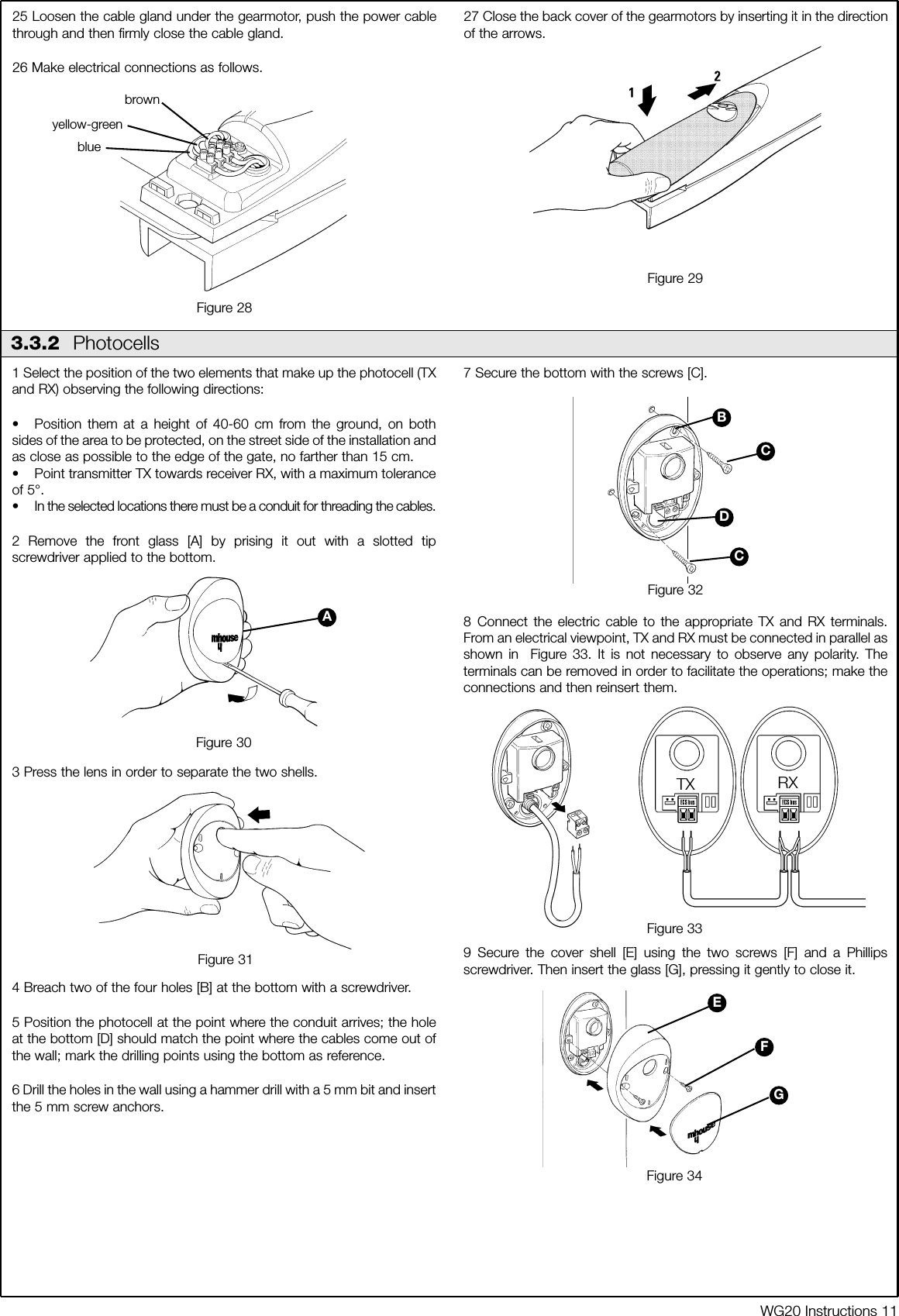 WG20 Instructions 111 Select the position of the two elements that make up the photocell (TXand RX) observing the following directions:&bull; Position them at a height of 40-60 cm from the ground, on bothsides of the area to be protected, on the street side of the installation andas close as possible to the edge of the gate, no farther than 15 cm.&bull; Point transmitter TX towards receiver RX, with a maximum toleranceof 5&deg;. &bull; In the selected locations there must be a conduit for threading the cables.2 Remove the front glass [A] by prising it out with a slotted tipscrewdriver applied to the bottom.3 Press the lens in order to separate the two shells.4 Breach two of the four holes [B] at the bottom with a screwdriver.5 Position the photocell at the point where the conduit arrives; the holeat the bottom [D] should match the point where the cables come out ofthe wall; mark the drilling points using the bottom as reference.6 Drill the holes in the wall using a hammer drill with a 5 mm bit and insertthe 5 mm screw anchors.7 Secure the bottom with the screws [C].8 Connect the electric cable to the appropriate TX and RX terminals.From an electrical viewpoint, TX and RX must be connected in parallel asshown in  Figure 33. It is not necessary to observe any polarity. Theterminals can be removed in order to facilitate the operations; make theconnections and then reinsert them.9 Secure the cover shell [E] using the two screws [F] and a Phillipsscrewdriver. Then insert the glass [G], pressing it gently to close it.25 Loosen the cable gland under the gearmotor, push the power cablethrough and then firmly close the cable gland.26 Make electrical connections as follows. 27 Close the back cover of the gearmotors by inserting it in the directionof the arrows.Figure 283.3.2  PhotocellsAFigure 29Figure 30Figure 31Figure 32Figure 33Figure 34BCDCEFGTX RXbrownblueyellow-green