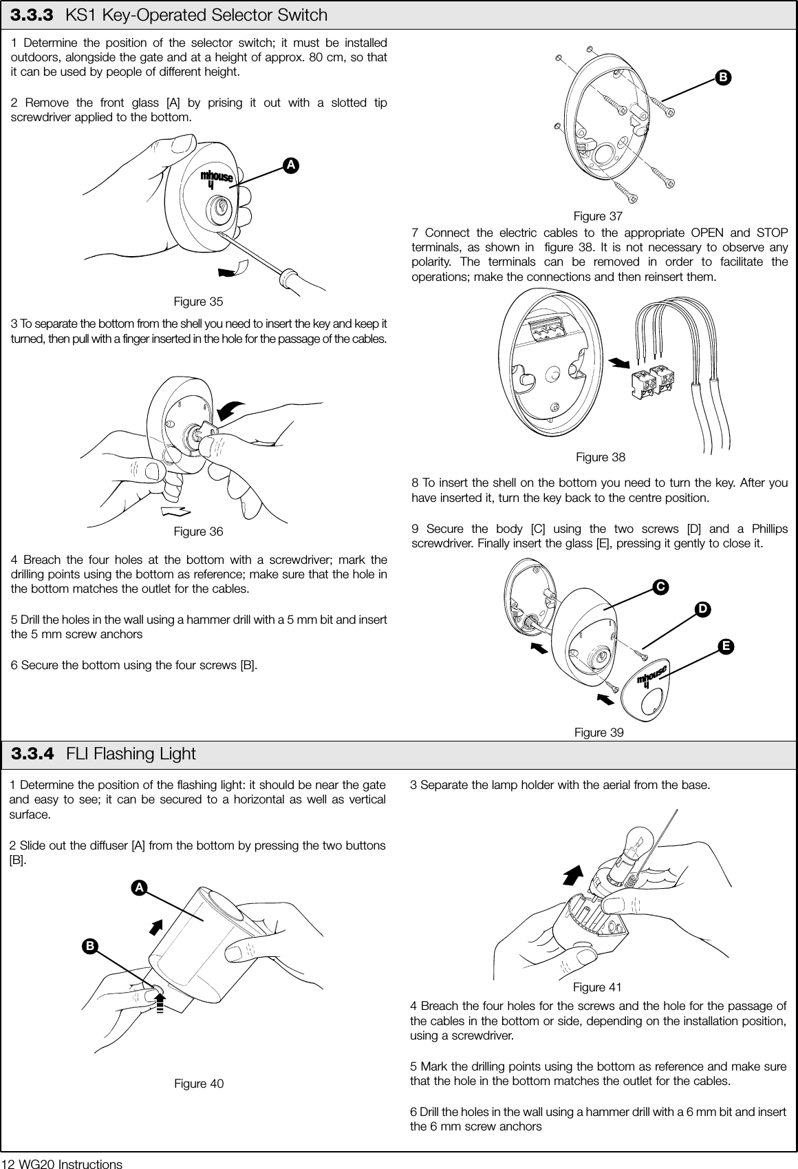 12 WG20 Instructions1 Determine the position of the flashing light: it should be near the gateand easy to see; it can be secured to a horizontal as well as verticalsurface.2 Slide out the diffuser [A] from the bottom by pressing the two buttons[B].3 Separate the lamp holder with the aerial from the base.4 Breach the four holes for the screws and the hole for the passage ofthe cables in the bottom or side, depending on the installation position,using a screwdriver. 5 Mark the drilling points using the bottom as reference and make surethat the hole in the bottom matches the outlet for the cables.6 Drill the holes in the wall using a hammer drill with a 6 mm bit and insertthe 6 mm screw anchors1 Determine the position of the selector switch; it must be installedoutdoors, alongside the gate and at a height of approx. 80 cm, so thatit can be used by people of different height.2 Remove the front glass [A] by prising it out with a slotted tipscrewdriver applied to the bottom.3 To separate the bottom from the shell you need to insert the key and keep itturned, then pull with a finger inserted in the hole for the passage of the cables.4 Breach the four holes at the bottom with a screwdriver; mark thedrilling points using the bottom as reference; make sure that the hole inthe bottom matches the outlet for the cables.5 Drill the holes in the wall using a hammer drill with a 5 mm bit and insertthe 5 mm screw anchors6 Secure the bottom using the four screws [B].7 Connect the electric cables to the appropriate OPEN and STOPterminals, as shown in  figure 38. It is not necessary to observe anypolarity. The terminals can be removed in order to facilitate theoperations; make the connections and then reinsert them. 8 To insert the shell on the bottom you need to turn the key. After youhave inserted it, turn the key back to the centre position.9 Secure the body [C] using the two screws [D] and a Phillipsscrewdriver. Finally insert the glass [E], pressing it gently to close it.3.3.3  KS1 Key-Operated Selector SwitchFigure 35Figure 36Figure 37Figure 383.3.4  FLI Flashing LightFigure 39ABEDCFigure 40Figure 41AB
