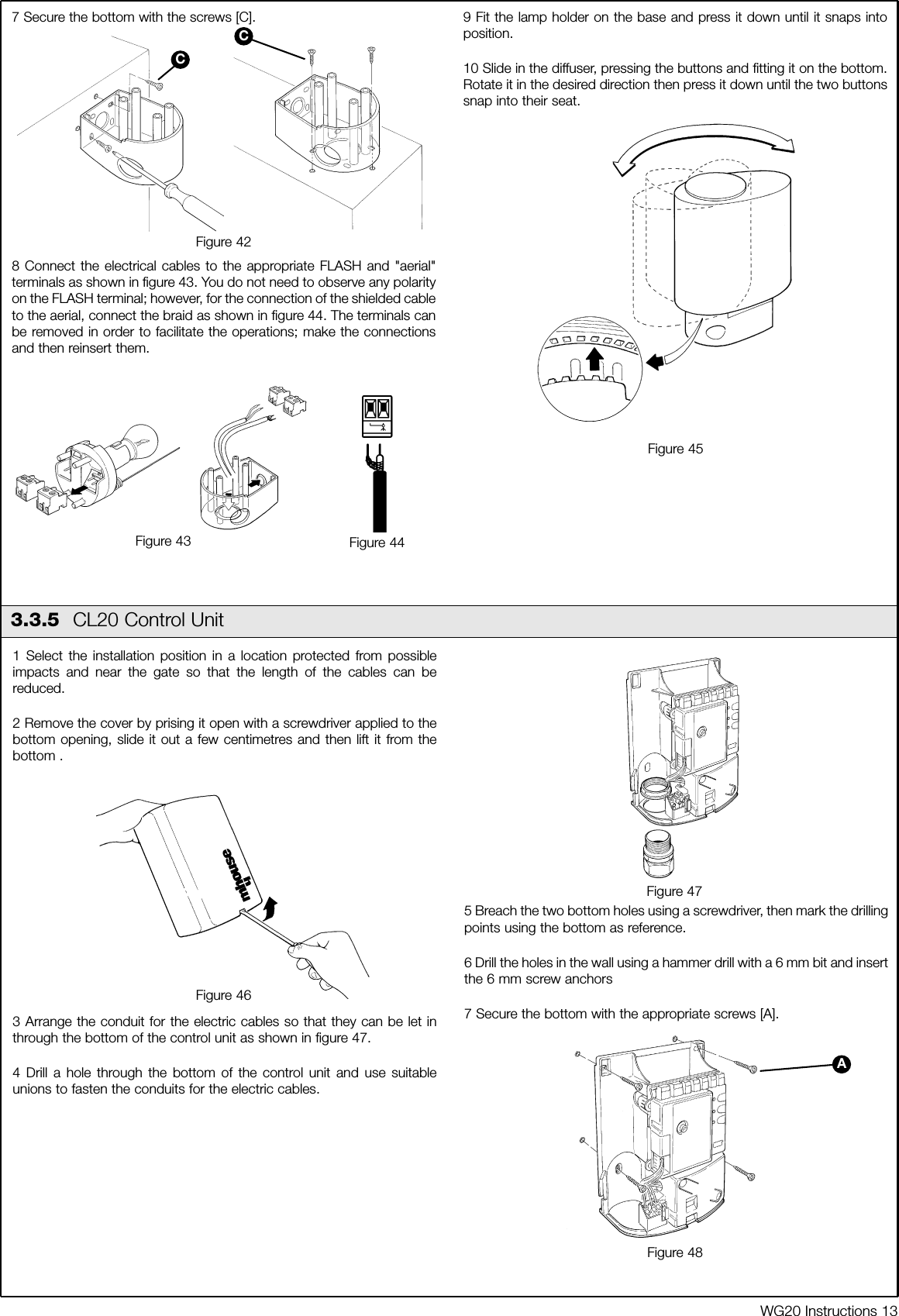 WG20 Instructions 137 Secure the bottom with the screws [C].8 Connect the electrical cables to the appropriate FLASH and "aerial"terminals as shown in figure 43. You do not need to observe any polarityon the FLASH terminal; however, for the connection of the shielded cableto the aerial, connect the braid as shown in figure 44. The terminals canbe removed in order to facilitate the operations; make the connectionsand then reinsert them.9 Fit the lamp holder on the base and press it down until it snaps intoposition.10 Slide in the diffuser, pressing the buttons and fitting it on the bottom.Rotate it in the desired direction then press it down until the two buttonssnap into their seat.Figure 42Figure 45CC3.3.5  CL20 Control Unit1 Select the installation position in a location protected from possibleimpacts and near the gate so that the length of the cables can bereduced.2 Remove the cover by prising it open with a screwdriver applied to thebottom opening, slide it out a few centimetres and then lift it from thebottom .3 Arrange the conduit for the electric cables so that they can be let inthrough the bottom of the control unit as shown in figure 47.4 Drill a hole through the bottom of the control unit and use suitableunions to fasten the conduits for the electric cables.5 Breach the two bottom holes using a screwdriver, then mark the drillingpoints using the bottom as reference.6 Drill the holes in the wall using a hammer drill with a 6 mm bit and insertthe 6 mm screw anchors7 Secure the bottom with the appropriate screws [A].Figure 46Figure 47Figure 48AFigure 43 Figure 44