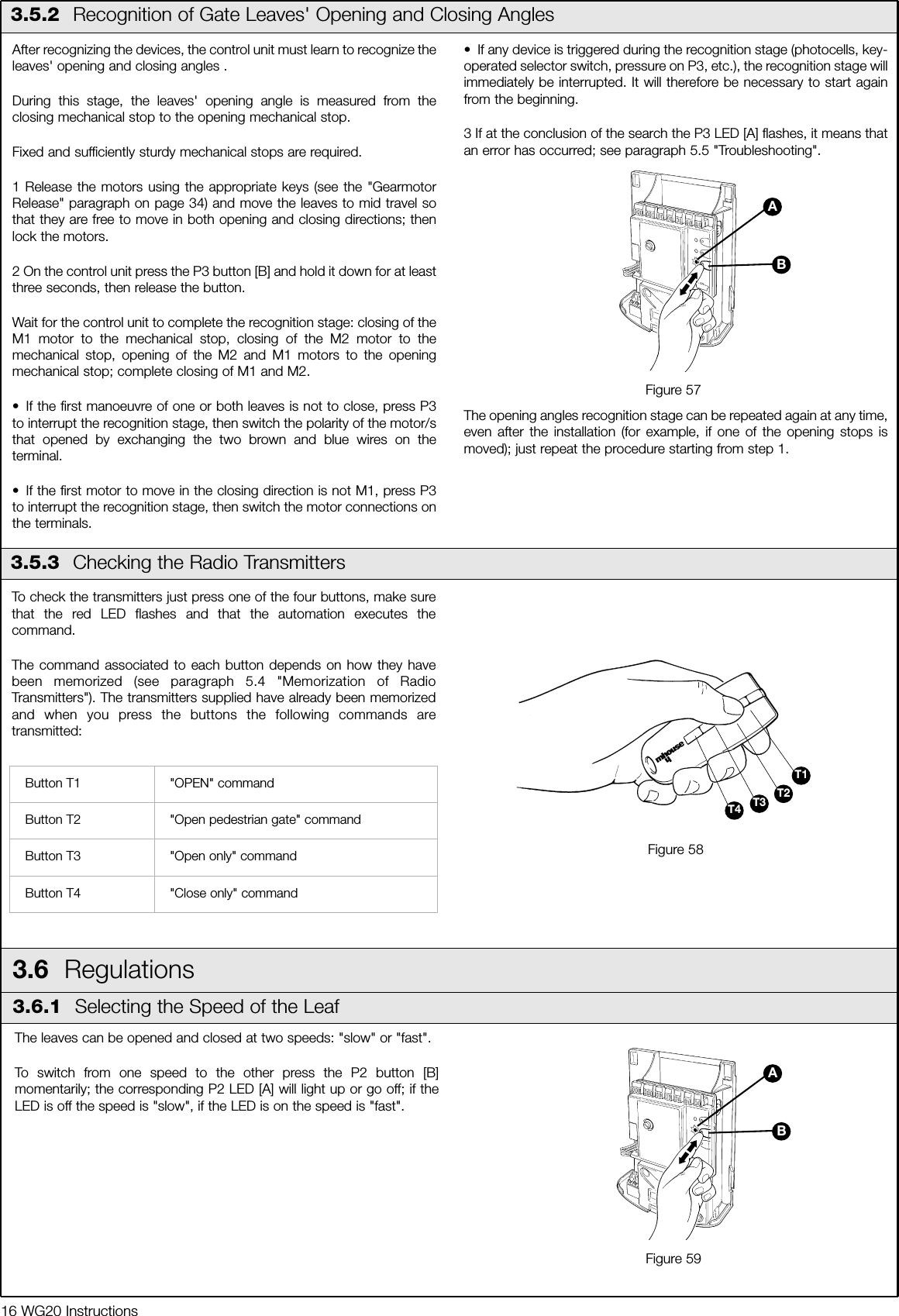 16 WG20 Instructions3.5.3  Checking the Radio TransmittersAfter recognizing the devices, the control unit must learn to recognize theleaves' opening and closing angles .During this stage, the leaves' opening angle is measured from theclosing mechanical stop to the opening mechanical stop.Fixed and sufficiently sturdy mechanical stops are required.1 Release the motors using the appropriate keys (see the "GearmotorRelease" paragraph on page 34) and move the leaves to mid travel sothat they are free to move in both opening and closing directions; thenlock the motors.2 On the control unit press the P3 button [B] and hold it down for at leastthree seconds, then release the button.Wait for the control unit to complete the recognition stage: closing of theM1 motor to the mechanical stop, closing of the M2 motor to themechanical stop, opening of the M2 and M1 motors to the openingmechanical stop; complete closing of M1 and M2.&bull; If the first manoeuvre of one or both leaves is not to close, press P3to interrupt the recognition stage, then switch the polarity of the motor/sthat opened by exchanging the two brown and blue wires on theterminal.&bull; If the first motor to move in the closing direction is not M1, press P3to interrupt the recognition stage, then switch the motor connections onthe terminals.&bull; If any device is triggered during the recognition stage (photocells, key-operated selector switch, pressure on P3, etc.), the recognition stage willimmediately be interrupted. It will therefore be necessary to start againfrom the beginning.3 If at the conclusion of the search the P3 LED [A] flashes, it means thatan error has occurred; see paragraph 5.5 "Troubleshooting".The opening angles recognition stage can be repeated again at any time,even after the installation (for example, if one of the opening stops ismoved); just repeat the procedure starting from step 1. 3.5.2  Recognition of Gate Leaves' Opening and Closing AnglesFigure 57BATo check the transmitters just press one of the four buttons, make surethat the red LED flashes and that the automation executes thecommand.The command associated to each button depends on how they havebeen memorized (see paragraph 5.4 "Memorization of RadioTransmitters"). The transmitters supplied have already been memorizedand when you press the buttons the following commands aretransmitted:Button T1 "OPEN" commandButton T2 "Open pedestrian gate" commandButton T3 "Open only" commandButton T4 "Close only" command3.6  Regulations3.6.1  Selecting the Speed of the LeafThe leaves can be opened and closed at two speeds: "slow" or "fast".To switch from one speed to the other press the P2 button [B]momentarily; the corresponding P2 LED [A] will light up or go off; if theLED is off the speed is "slow", if the LED is on the speed is "fast".Figure 59BAT1T2T3T4Figure 58