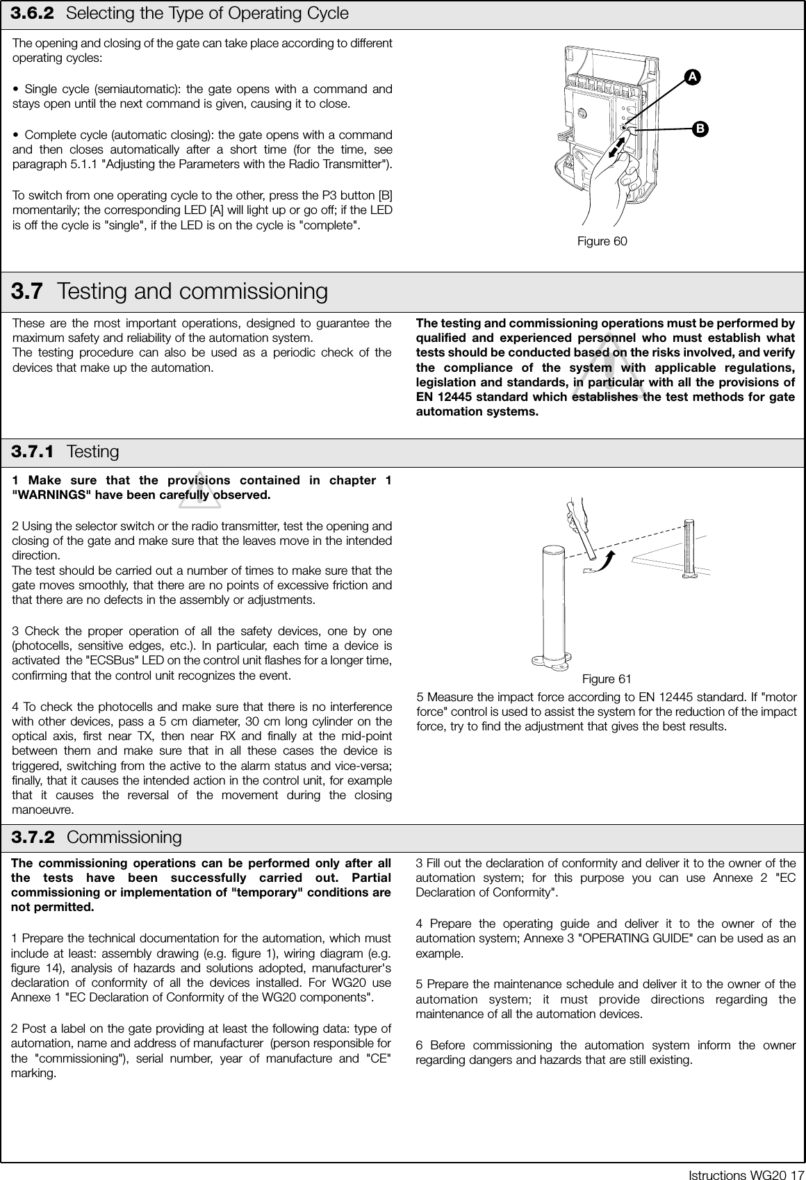 Istructions WG20 171 Make sure that the provisions contained in chapter 1"WARNINGS" have been carefully observed.2 Using the selector switch or the radio transmitter, test the opening andclosing of the gate and make sure that the leaves move in the intendeddirection.The test should be carried out a number of times to make sure that thegate moves smoothly, that there are no points of excessive friction andthat there are no defects in the assembly or adjustments.3 Check the proper operation of all the safety devices, one by one(photocells, sensitive edges, etc.). In particular, each time a device isactivated  the "ECSBus" LED on the control unit flashes for a longer time,confirming that the control unit recognizes the event.4 To check the photocells and make sure that there is no interferencewith other devices, pass a 5 cm diameter, 30 cm long cylinder on theoptical axis, first near TX, then near RX and finally at the mid-pointbetween them and make sure that in all these cases the device istriggered, switching from the active to the alarm status and vice-versa;finally, that it causes the intended action in the control unit, for examplethat it causes the reversal of the movement during the closingmanoeuvre.5 Measure the impact force according to EN 12445 standard. If "motorforce" control is used to assist the system for the reduction of the impactforce, try to find the adjustment that gives the best results.3.6.2  Selecting the Type of Operating CycleThe opening and closing of the gate can take place according to differentoperating cycles:&bull; Single cycle (semiautomatic): the gate opens with a command andstays open until the next command is given, causing it to close.&bull; Complete cycle (automatic closing): the gate opens with a commandand then closes automatically after a short time (for the time, seeparagraph 5.1.1 "Adjusting the Parameters with the Radio Transmitter").To switch from one operating cycle to the other, press the P3 button [B]momentarily; the corresponding LED [A] will light up or go off; if the LEDis off the cycle is "single", if the LED is on the cycle is "complete".Figure 60BA3.7  Testing and commissioningThese are the most important operations, designed to guarantee themaximum safety and reliability of the automation system.The testing procedure can also be used as a periodic check of thedevices that make up the automation.The testing and commissioning operations must be performed byqualified and experienced personnel who must establish whattests should be conducted based on the risks involved, and verifythe compliance of the system with applicable regulations,legislation and standards, in particular with all the provisions ofEN 12445 standard which establishes the test methods for gateautomation systems.3.7.1  Testing3.7.2  CommissioningFigure 61The commissioning operations can be performed only after allthe tests have been successfully carried out. Partialcommissioning or implementation of "temporary" conditions arenot permitted.1 Prepare the technical documentation for the automation, which mustinclude at least: assembly drawing (e.g. figure 1), wiring diagram (e.g.figure 14), analysis of hazards and solutions adopted, manufacturer'sdeclaration of conformity of all the devices installed. For WG20 useAnnexe 1 "EC Declaration of Conformity of the WG20 components".2 Post a label on the gate providing at least the following data: type ofautomation, name and address of manufacturer  (person responsible forthe "commissioning"), serial number, year of manufacture and "CE"marking.3 Fill out the declaration of conformity and deliver it to the owner of theautomation system; for this purpose you can use Annexe 2 "ECDeclaration of Conformity".4 Prepare the operating guide and deliver it to the owner of theautomation system; Annexe 3 "OPERATING GUIDE" can be used as anexample.5 Prepare the maintenance schedule and deliver it to the owner of theautomation system; it must provide directions regarding themaintenance of all the automation devices.6 Before commissioning the automation system inform the ownerregarding dangers and hazards that are still existing.