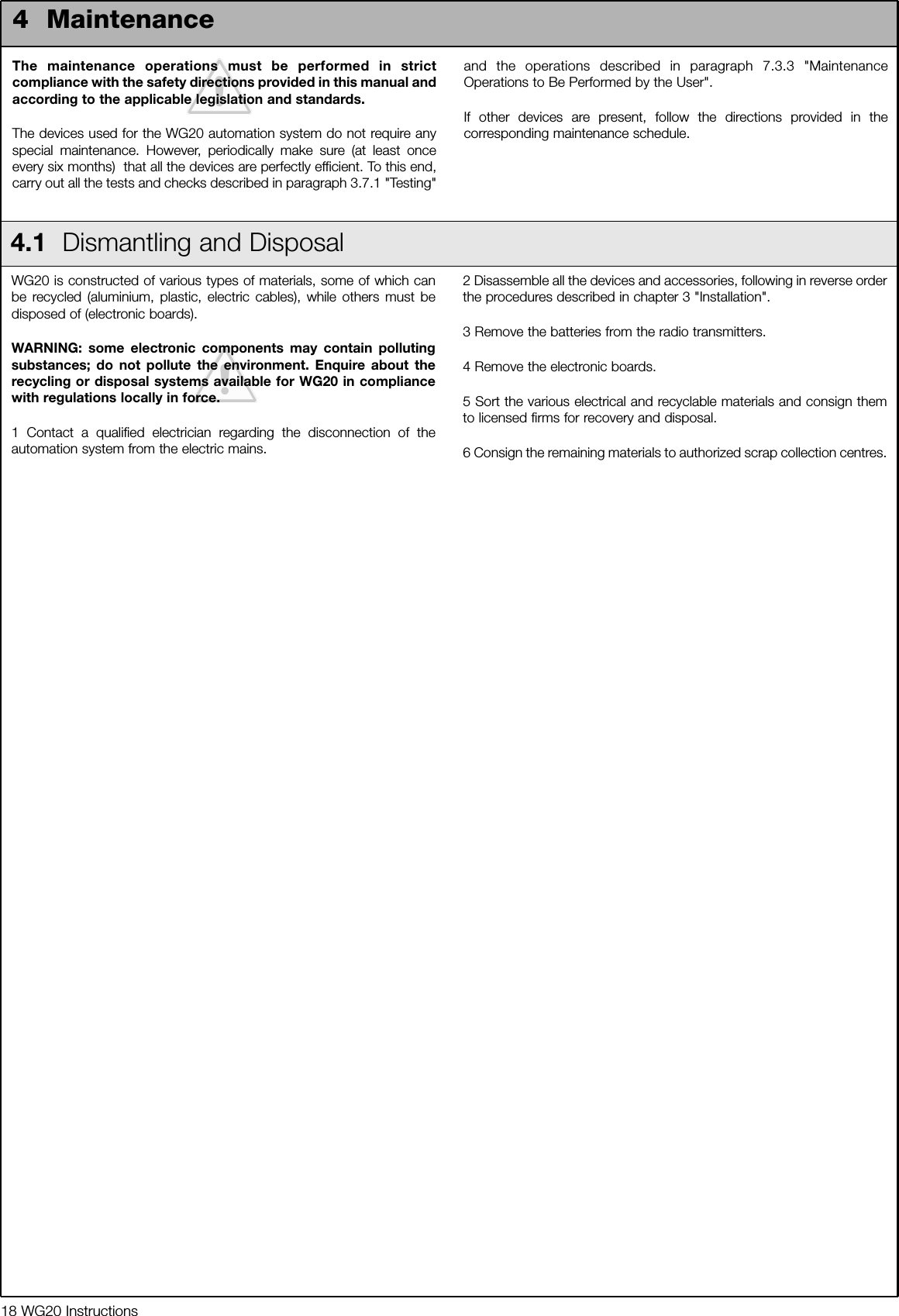 18 WG20 InstructionsThe maintenance operations must be performed in strictcompliance with the safety directions provided in this manual andaccording to the applicable legislation and standards.The devices used for the WG20 automation system do not require anyspecial maintenance. However, periodically make sure (at least onceevery six months)  that all the devices are perfectly efficient. To this end,carry out all the tests and checks described in paragraph 3.7.1 "Testing"and the operations described in paragraph 7.3.3 "MaintenanceOperations to Be Performed by the User".If other devices are present, follow the directions provided in thecorresponding maintenance schedule.4  Maintenance4.1  Dismantling and DisposalWG20 is constructed of various types of materials, some of which canbe recycled (aluminium, plastic, electric cables), while others must bedisposed of (electronic boards). WARNING: some electronic components may contain pollutingsubstances; do not pollute the environment. Enquire about therecycling or disposal systems available for WG20 in compliancewith regulations locally in force.1 Contact a qualified electrician regarding the disconnection of theautomation system from the electric mains.2 Disassemble all the devices and accessories, following in reverse orderthe procedures described in chapter 3 "Installation".3 Remove the batteries from the radio transmitters.4 Remove the electronic boards.5 Sort the various electrical and recyclable materials and consign themto licensed firms for recovery and disposal.6 Consign the remaining materials to authorized scrap collection centres.
