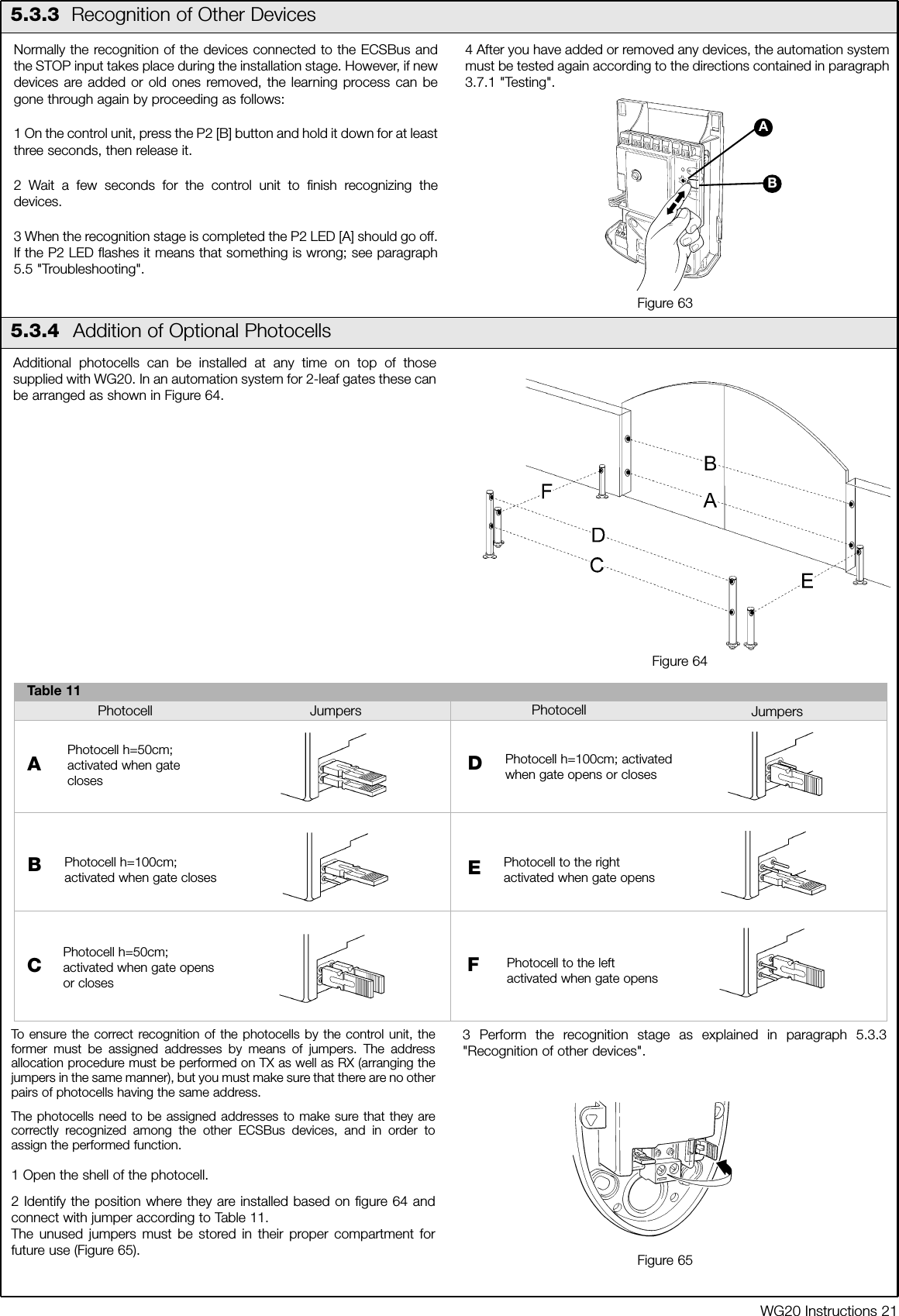 WG20 Instructions 21Normally the recognition of the devices connected to the ECSBus andthe STOP input takes place during the installation stage. However, if newdevices are added or old ones removed, the learning process can begone through again by proceeding as follows:1 On the control unit, press the P2 [B] button and hold it down for at leastthree seconds, then release it.2 Wait a few seconds for the control unit to finish recognizing thedevices.3 When the recognition stage is completed the P2 LED [A] should go off.If the P2 LED flashes it means that something is wrong; see paragraph5.5 "Troubleshooting". 4 After you have added or removed any devices, the automation systemmust be tested again according to the directions contained in paragraph3.7.1 "Testing". 5.3.3 Recognition of Other DevicesBAFigure 635.3.4  Addition of Optional PhotocellsAdditional photocells can be installed at any time on top of thosesupplied with WG20. In an automation system for 2-leaf gates these canbe arranged as shown in Figure 64. To ensure the correct recognition of the photocells by the control unit, theformer must be assigned addresses by means of jumpers. The addressallocation procedure must be performed on TX as well as RX (arranging thejumpers in the same manner), but you must make sure that there are no otherpairs of photocells having the same address.The photocells need to be assigned addresses to make sure that they arecorrectly recognized among the other ECSBus devices, and in order toassign the performed function.  1 Open the shell of the photocell.2 Identify the position where they are installed based on figure 64 andconnect with jumper according to Table 11.The unused jumpers must be stored in their proper compartment forfuture use (Figure 65).3 Perform the recognition stage as explained in paragraph 5.3.3"Recognition of other devices".Figure 64Table 11Photocell h=50cm;activated when gateclosesAPhotocell h=100cm;activated when gate closesBCPhotocell h=50cm;activated when gate opensor closesPhotocell h=100cm; activatedwhen gate opens or closesDPhotocell to the rightactivated when gate opensPhotocell to the leftactivated when gate opensFPhotocell Jumpers Jumpers PhotocellEFigure 65