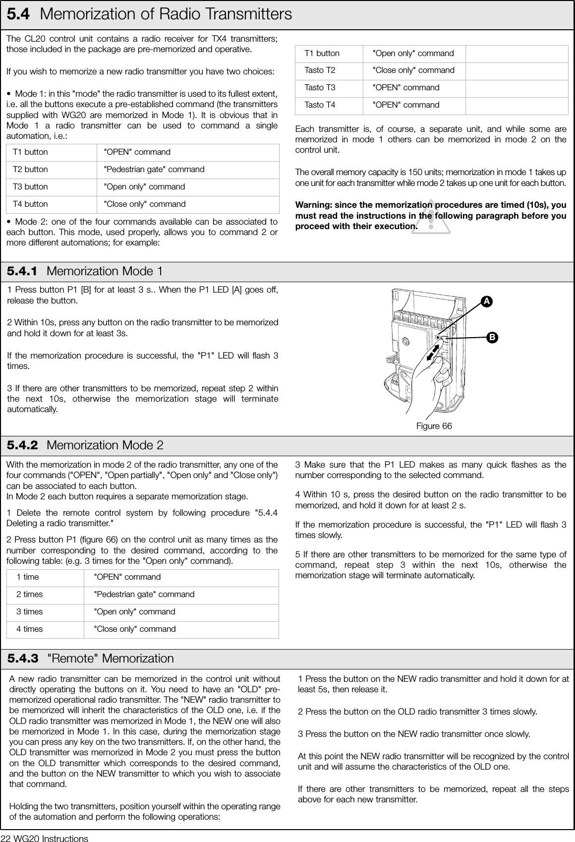 22 WG20 InstructionsThe CL20 control unit contains a radio receiver for TX4 transmitters;those included in the package are pre-memorized and operative.If you wish to memorize a new radio transmitter you have two choices:&bull; Mode 1: in this "mode" the radio transmitter is used to its fullest extent,i.e. all the buttons execute a pre-established command (the transmitterssupplied with WG20 are memorized in Mode 1). It is obvious that inMode 1 a radio transmitter can be used to command a singleautomation, i.e.:&bull; Mode 2: one of the four commands available can be associated toeach button. This mode, used properly, allows you to command 2 ormore different automations; for example:Each transmitter is, of course, a separate unit, and while some arememorized in mode 1 others can be memorized in mode 2 on thecontrol unit.The overall memory capacity is 150 units; memorization in mode 1 takes upone unit for each transmitter while mode 2 takes up one unit for each button. Warning: since the memorization procedures are timed (10s), youmust read the instructions in the following paragraph before youproceed with their execution.T1 button "OPEN" commandT2 button "Pedestrian gate" commandT3 button "Open only" commandT4 button "Close only" command5.4  Memorization of Radio Transmitters5.4.1  Memorization Mode 11 Press button P1 [B] for at least 3 s.. When the P1 LED [A] goes off,release the button.2 Within 10s, press any button on the radio transmitter to be memorizedand hold it down for at least 3s.If the memorization procedure is successful, the "P1" LED will flash 3times. 3 If there are other transmitters to be memorized, repeat step 2 withinthe next 10s, otherwise the memorization stage will terminateautomatically.Figure 665.4.2  Memorization Mode 2With the memorization in mode 2 of the radio transmitter, any one of thefour commands ("OPEN", "Open partially", "Open only" and "Close only")can be associated to each button.In Mode 2 each button requires a separate memorization stage.1 Delete the remote control system by following procedure "5.4.4Deleting a radio transmitter."2 Press button P1 (figure 66) on the control unit as many times as thenumber corresponding to the desired command, according to thefollowing table: (e.g. 3 times for the "Open only" command).3 Make sure that the P1 LED makes as many quick flashes as thenumber corresponding to the selected command.4 Within 10 s, press the desired button on the radio transmitter to bememorized, and hold it down for at least 2 s.If the memorization procedure is successful, the "P1" LED will flash 3times slowly.5 If there are other transmitters to be memorized for the same type ofcommand, repeat step 3 within the next 10s, otherwise thememorization stage will terminate automatically.1 time "OPEN" command2 times "Pedestrian gate" command3 times "Open only" command4 times "Close only" commandBAT1 button "Open only" commandTasto T2 "Close only" commandTasto T3 "OPEN" commandTasto T4 "OPEN" commandA new radio transmitter can be memorized in the control unit withoutdirectly operating the buttons on it. You need to have an "OLD" pre-memorized operational radio transmitter. The "NEW" radio transmitter tobe memorized will inherit the characteristics of the OLD one, i.e. if theOLD radio transmitter was memorized in Mode 1, the NEW one will alsobe memorized in Mode 1. In this case, during the memorization stageyou can press any key on the two transmitters. If, on the other hand, theOLD transmitter was memorized in Mode 2 you must press the buttonon the OLD transmitter which corresponds to the desired command,and the button on the NEW transmitter to which you wish to associatethat command.Holding the two transmitters, position yourself within the operating rangeof the automation and perform the following operations:1 Press the button on the NEW radio transmitter and hold it down for atleast 5s, then release it.2 Press the button on the OLD radio transmitter 3 times slowly.3 Press the button on the NEW radio transmitter once slowly.At this point the NEW radio transmitter will be recognized by the controlunit and will assume the characteristics of the OLD one.If there are other transmitters to be memorized, repeat all the stepsabove for each new transmitter.5.4.3  "Remote" Memorization