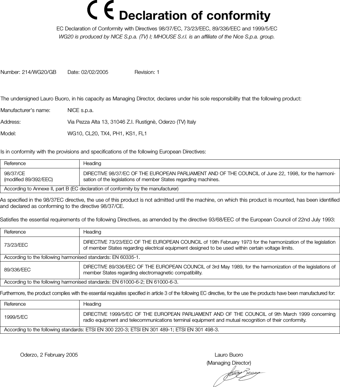 Declaration of conformity EC Declaration of Conformity with Directives 98/37/EC, 73/23/EEC, 89/336/EEC and 1999/5/ECWG20 is produced by NICE S.p.a. (TV) I; MHOUSE S.r.l. is an affiliate of the Nice S.p.a. group.Number: 214/WG20/GB Date: 02/02/2005 Revision: 1The undersigned Lauro Buoro, in his capacity as Managing Director, declares under his sole responsibility that the following product: Manufacturer's name: NICE s.p.a.Address: Via Pezza Alta 13, 31046 Z.I. Rustign&egrave;, Oderzo (TV) ItalyModel: WG10, CL20, TX4, PH1, KS1, FL1Is in conformity with the provisions and specifications of the following European Directives: Oderzo, 2 February 2005 Lauro Buoro(Managing Director)Reference  Heading98/37/CE(modified 89/392/EEC) DIRECTIVE 98/37/EC OF THE EUROPEAN PARLIAMENT AND OF THE COUNCIL of June 22, 1998, for the harmoni-sation of the legislations of member States regarding machines.According to Annexe II, part B (EC declaration of conformity by the manufacturer)According to the following harmonised standards: EN 60335-1.According to the following harmonised standards: EN 61000-6-2; EN 61000-6-3.Reference  Heading1999/5/EC DIRECTIVE 1999/5/EC OF THE EUROPEAN PARLIAMENT AND OF THE COUNCIL of 9th March 1999 concerningradio equipment and telecommunications terminal equipment and mutual recognition of their conformity.According to the following standards: ETSI EN 300 220-3; ETSI EN 301 489-1; ETSI EN 301 498-3.Reference  Heading73/23/EEC DIRECTIVE 73/23/EEC OF THE EUROPEAN COUNCIL of 19th February 1973 for the harmonization of the legislationof member States regarding electrical equipment designed to be used within certain voltage limits.89/336/EEC DIRECTIVE 89/336/EEC OF THE EUROPEAN COUNCIL of 3rd May 1989, for the harmonization of the legislations ofmember States regarding electromagnetic compatibility.As specified in the 98/37EC directive, the use of this product is not admitted until the machine, on which this product is mounted, has been identifiedand declared as conforming to the directive 98/37/CE.Satisfies the essential requirements of the following Directives, as amended by the directive 93/68/EEC of the European Council of 22nd July 1993: Furthermore, the product complies with the essential requisites specified in article 3 of the following EC directive, for the use the products have been manufactured for: