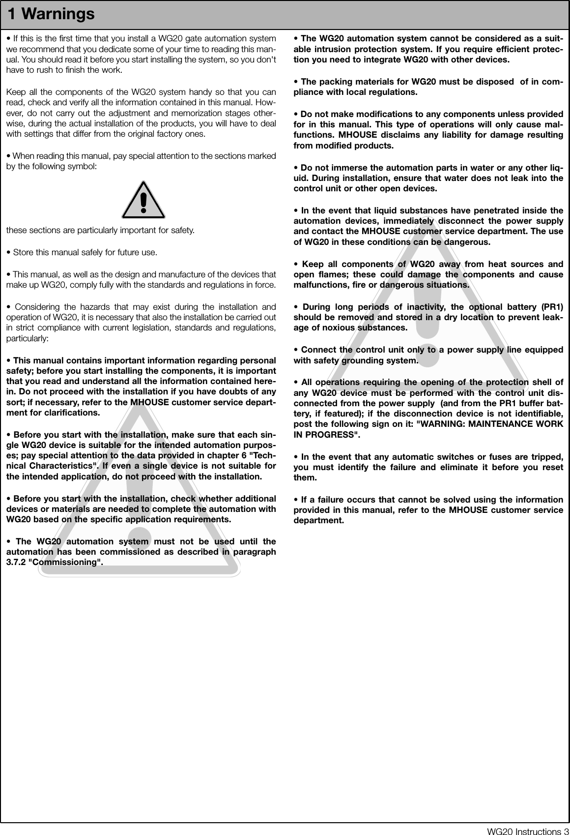 WG20 Instructions 3&bull; If this is the first time that you install a WG20 gate automation systemwe recommend that you dedicate some of your time to reading this man-ual. You should read it before you start installing the system, so you don'thave to rush to finish the work.Keep all the components of the WG20 system handy so that you canread, check and verify all the information contained in this manual. How-ever, do not carry out the adjustment and memorization stages other-wise, during the actual installation of the products, you will have to dealwith settings that differ from the original factory ones.&bull; When reading this manual, pay special attention to the sections markedby the following symbol:these sections are particularly important for safety.&bull; Store this manual safely for future use.&bull; This manual, as well as the design and manufacture of the devices thatmake up WG20, comply fully with the standards and regulations in force.&bull; Considering the hazards that may exist during the installation andoperation of WG20, it is necessary that also the installation be carried outin strict compliance with current legislation, standards and regulations,particularly:&bull; This manual contains important information regarding personalsafety; before you start installing the components, it is importantthat you read and understand all the information contained here-in. Do not proceed with the installation if you have doubts of anysort; if necessary, refer to the MHOUSE customer service depart-ment for clarifications.&bull; Before you start with the installation, make sure that each sin-gle WG20 device is suitable for the intended automation purpos-es; pay special attention to the data provided in chapter 6 "Tech-nical Characteristics". If even a single device is not suitable forthe intended application, do not proceed with the installation.&bull; Before you start with the installation, check whether additionaldevices or materials are needed to complete the automation withWG20 based on the specific application requirements.&bull; The WG20 automation system must not be used until theautomation has been commissioned as described in paragraph3.7.2 "Commissioning".&bull; The WG20 automation system cannot be considered as a suit-able intrusion protection system. If you require efficient protec-tion you need to integrate WG20 with other devices.&bull; The packing materials for WG20 must be disposed  of in com-pliance with local regulations.&bull; Do not make modifications to any components unless providedfor in this manual. This type of operations will only cause mal-functions. MHOUSE disclaims any liability for damage resultingfrom modified products.&bull; Do not immerse the automation parts in water or any other liq-uid. During installation, ensure that water does not leak into thecontrol unit or other open devices.&bull; In the event that liquid substances have penetrated inside theautomation devices, immediately disconnect the power supplyand contact the MHOUSE customer service department. The useof WG20 in these conditions can be dangerous.&bull; Keep all components of WG20 away from heat sources andopen flames; these could damage the components and causemalfunctions, fire or dangerous situations.&bull; During long periods of inactivity, the optional battery (PR1)should be removed and stored in a dry location to prevent leak-age of noxious substances.&bull; Connect the control unit only to a power supply line equippedwith safety grounding system.&bull; All operations requiring the opening of the protection shell ofany WG20 device must be performed with the control unit dis-connected from the power supply  (and from the PR1 buffer bat-tery, if featured); if the disconnection device is not identifiable,post the following sign on it: "WARNING: MAINTENANCE WORKIN PROGRESS".&bull; In the event that any automatic switches or fuses are tripped,you must identify the failure and eliminate it before you resetthem.&bull; If a failure occurs that cannot be solved using the informationprovided in this manual, refer to the MHOUSE customer servicedepartment.1 Warnings