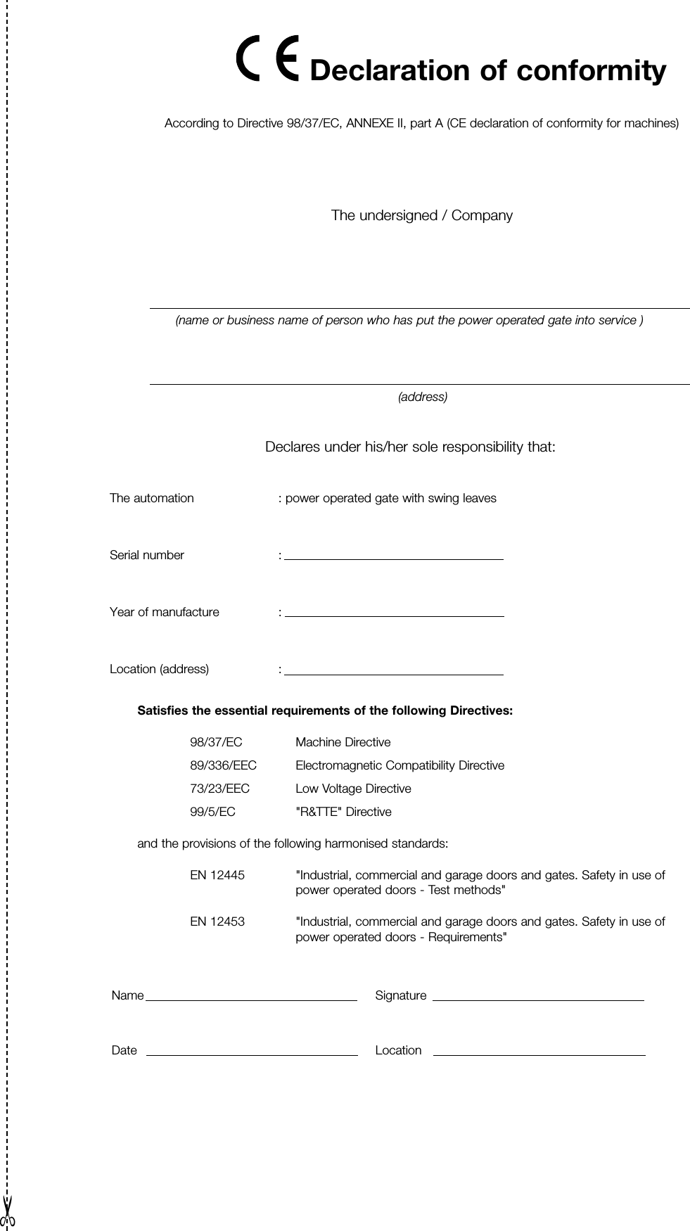 According to Directive 98/37/EC, ANNEXE II, part A (CE declaration of conformity for machines)The undersigned / Company(name or business name of person who has put the power operated gate into service )(address)Declares under his/her sole responsibility that:The automation  : power operated gate with swing leavesSerial number             :                                                           Year of manufacture           :                                                           Location (address)                  :                                                           Satisfies the essential requirements of the following Directives:98/37/EC Machine Directive89/336/EEC  Electromagnetic Compatibility Directive73/23/EEC  Low Voltage Directive99/5/EC "R&amp;TTE" Directiveand the provisions of the following harmonised standards:EN 12445 "Industrial, commercial and garage doors and gates. Safety in use of power operated doors - Test methods"EN 12453 "Industrial, commercial and garage doors and gates. Safety in use of power operated doors - Requirements"Name SignatureDate LocationDeclaration of conformity