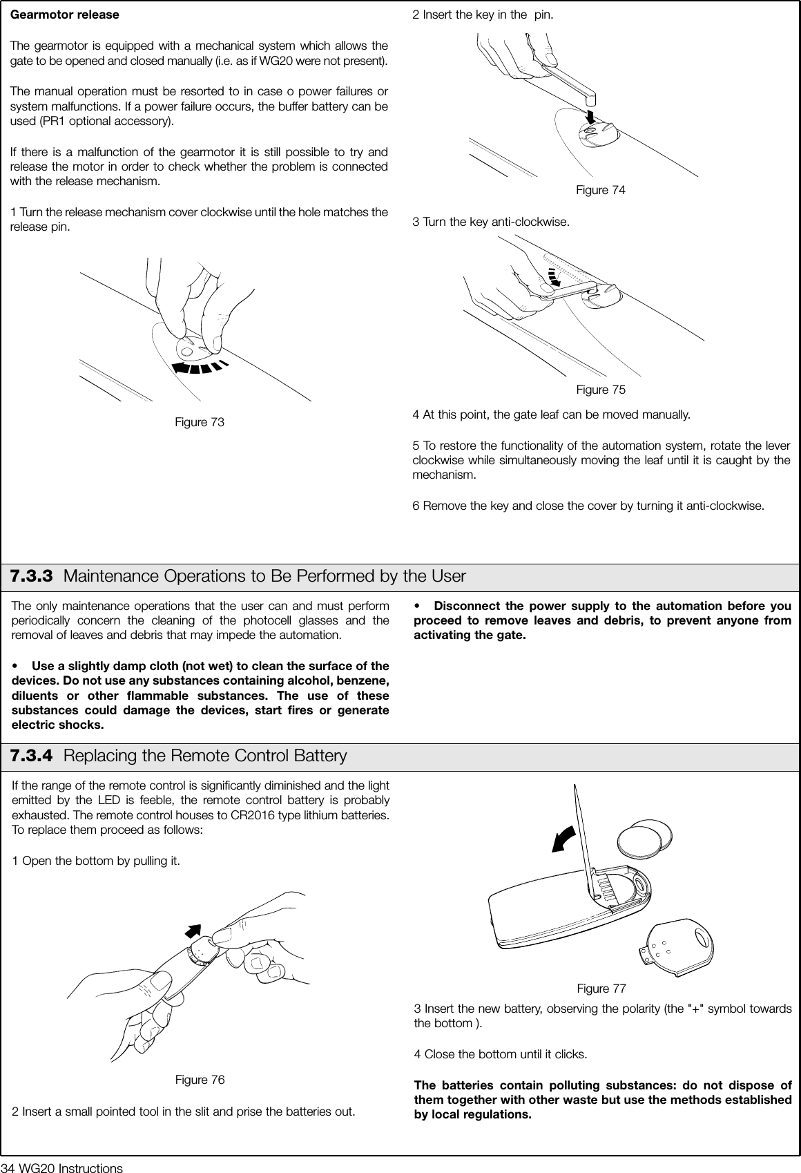 34 WG20 InstructionsGearmotor releaseThe gearmotor is equipped with a mechanical system which allows thegate to be opened and closed manually (i.e. as if WG20 were not present).The manual operation must be resorted to in case o power failures orsystem malfunctions. If a power failure occurs, the buffer battery can beused (PR1 optional accessory).If there is a malfunction of the gearmotor it is still possible to try andrelease the motor in order to check whether the problem is connectedwith the release mechanism.1 Turn the release mechanism cover clockwise until the hole matches therelease pin.2 Insert the key in the  pin.3 Turn the key anti-clockwise.4 At this point, the gate leaf can be moved manually.5 To restore the functionality of the automation system, rotate the leverclockwise while simultaneously moving the leaf until it is caught by themechanism.6 Remove the key and close the cover by turning it anti-clockwise.  The only maintenance operations that the user can and must performperiodically concern the cleaning of the photocell glasses and theremoval of leaves and debris that may impede the automation.&bull; Use a slightly damp cloth (not wet) to clean the surface of thedevices. Do not use any substances containing alcohol, benzene,diluents or other flammable substances. The use of thesesubstances could damage the devices, start fires or generateelectric shocks.&bull; Disconnect the power supply to the automation before youproceed to remove leaves and debris, to prevent anyone fromactivating the gate.If the range of the remote control is significantly diminished and the lightemitted by the LED is feeble, the remote control battery is probablyexhausted. The remote control houses to CR2016 type lithium batteries.To replace them proceed as follows:1 Open the bottom by pulling it.2 Insert a small pointed tool in the slit and prise the batteries out.3 Insert the new battery, observing the polarity (the "+" symbol towardsthe bottom ).4 Close the bottom until it clicks.The batteries contain polluting substances: do not dispose ofthem together with other waste but use the methods establishedby local regulations.Figure 747.3.3 Maintenance Operations to Be Performed by the UserFigure 76Figure 77Figure 73Figure 757.3.4 Replacing the Remote Control Battery