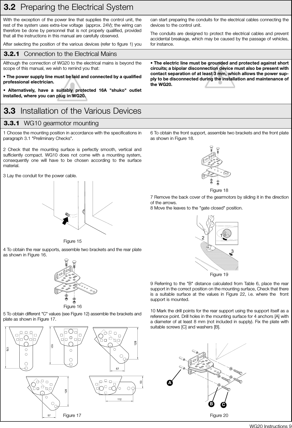 1 Choose the mounting position in accordance with the specifications inparagraph 3.1 "Preliminary Checks".2 Check that the mounting surface is perfectly smooth, vertical andsufficiently compact. WG10 does not come with a mounting system,consequently one will have to be chosen according to the surfacematerial.3 Lay the conduit for the power cable.4 To obtain the rear supports, assemble two brackets and the rear plateas shown in Figure 16.5 To obtain different "C" values (see Figure 12) assemble the brackets andplate as shown in Figure 17.6 To obtain the front support, assemble two brackets and the front plateas shown in Figure 18.7 Remove the back cover of the gearmotors by sliding it in the directionof the arrows.8 Move the leaves to the "gate closed" position.9 Referring to the "B" distance calculated from Table 6, place the rearsupport in the correct position on the mounting surface, Check that thereis a suitable surface at the values in Figure 22, i.e. where the  frontsupport is mounted.10 Mark the drill points for the rear support using the support itself as areference point. Drill holes in the mounting surface for 4 anchors [A] witha diameter of at least 8 mm (not included in supply). Fix the plate withsuitable screws [C] and washers [B].WG20 Instructions 9With the exception of the power line that supplies the control unit, therest of the system uses extra-low voltage  (approx. 24V); the wiring cantherefore be done by personnel that is not properly qualified, providedthat all the instructions in this manual are carefully observed.After selecting the position of the various devices (refer to figure 1) youcan start preparing the conduits for the electrical cables connecting thedevices to the control unit. The conduits are designed to protect the electrical cables and preventaccidental breakage, which may be caused by the passage of vehicles,for instance.3.2  Preparing the Electrical SystemAlthough the connection of WG20 to the electrical mains is beyond thescope of this manual, we wish to remind you that:&bull; The power supply line must be laid and connected by a qualifiedprofessional electrician.&bull; Alternatively, have a suitably protected 16A "shuko" outletinstalled, where you can plug in WG20.&bull; The electric line must be grounded and protected against shortcircuits; a bipolar disconnection device must also be present withcontact separation of at least 3 mm, which allows the power sup-ply to be disconnected during the installation and maintenance ofthe WG20.3.2.1  Connection to the Electrical Mains3.3  Installation of the Various Devices3.3.1  WG10 gearmotor mountingFigure 15Figure 16Figure 18Figure 19Figure 17 Figure 20ABC