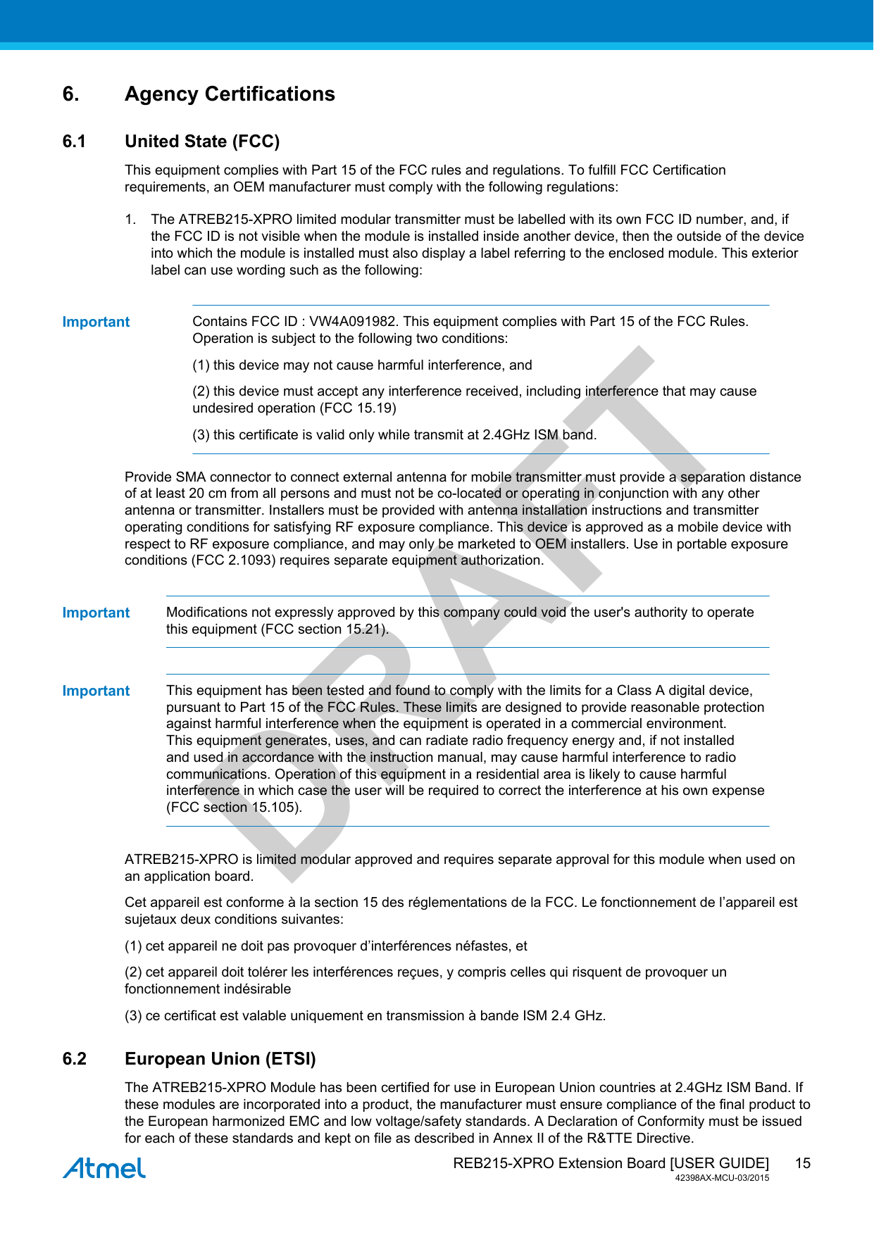  REB215-XPRO Extension Board [USER GUIDE]42398AX-MCU-03/201515DRAFT6. Agency Certifications6.1 United State (FCC)This equipment complies with Part 15 of the FCC rules and regulations. To fulfill FCC Certificationrequirements, an OEM manufacturer must comply with the following regulations:1. The ATREB215-XPRO limited modular transmitter must be labelled with its own FCC ID number, and, ifthe FCC ID is not visible when the module is installed inside another device, then the outside of the deviceinto which the module is installed must also display a label referring to the enclosed module. This exteriorlabel can use wording such as the following:Important Contains FCC ID : VW4A091982. This equipment complies with Part 15 of the FCC Rules.Operation is subject to the following two conditions:(1) this device may not cause harmful interference, and(2) this device must accept any interference received, including interference that may causeundesired operation (FCC 15.19)(3) this certificate is valid only while transmit at 2.4GHz ISM band.Provide SMA connector to connect external antenna for mobile transmitter must provide a separation distanceof at least 20 cm from all persons and must not be co-located or operating in conjunction with any otherantenna or transmitter. Installers must be provided with antenna installation instructions and transmitteroperating conditions for satisfying RF exposure compliance. This device is approved as a mobile device withrespect to RF exposure compliance, and may only be marketed to OEM installers. Use in portable exposureconditions (FCC 2.1093) requires separate equipment authorization.Important Modifications not expressly approved by this company could void the user&apos;s authority to operatethis equipment (FCC section 15.21).Important This equipment has been tested and found to comply with the limits for a Class A digital device,pursuant to Part 15 of the FCC Rules. These limits are designed to provide reasonable protectionagainst harmful interference when the equipment is operated in a commercial environment.This equipment generates, uses, and can radiate radio frequency energy and, if not installedand used in accordance with the instruction manual, may cause harmful interference to radiocommunications. Operation of this equipment in a residential area is likely to cause harmfulinterference in which case the user will be required to correct the interference at his own expense(FCC section 15.105).ATREB215-XPRO is limited modular approved and requires separate approval for this module when used onan application board.Cet appareil est conforme à la section 15 des réglementations de la FCC. Le fonctionnement de l’appareil estsujetaux deux conditions suivantes:(1) cet appareil ne doit pas provoquer d’interférences néfastes, et(2) cet appareil doit tolérer les interférences reçues, y compris celles qui risquent de provoquer unfonctionnement indésirable(3) ce certificat est valable uniquement en transmission à bande ISM 2.4 GHz.6.2 European Union (ETSI)The ATREB215-XPRO Module has been certified for use in European Union countries at 2.4GHz ISM Band. Ifthese modules are incorporated into a product, the manufacturer must ensure compliance of the final product tothe European harmonized EMC and low voltage/safety standards. A Declaration of Conformity must be issuedfor each of these standards and kept on file as described in Annex II of the R&amp;TTE Directive.