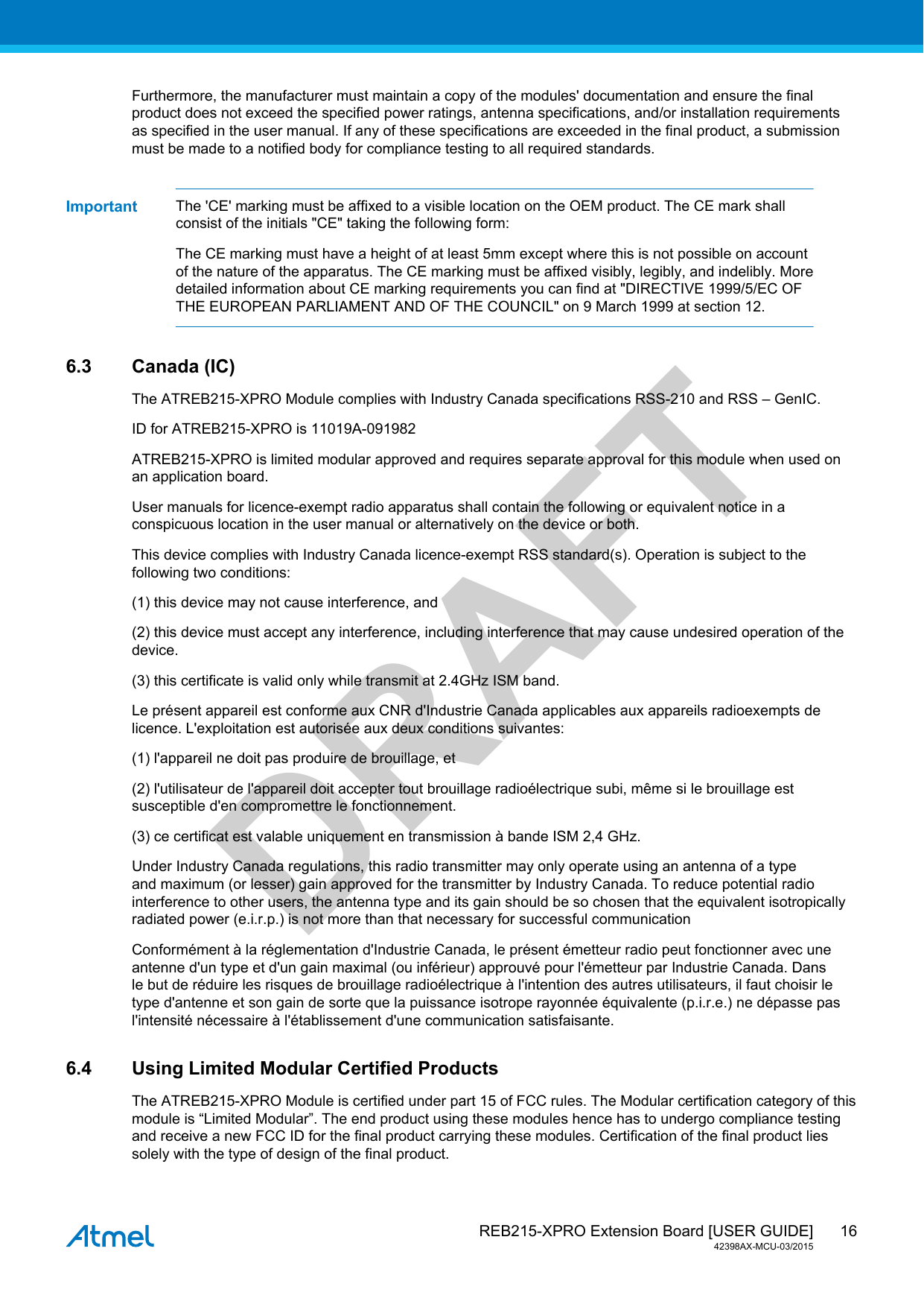  REB215-XPRO Extension Board [USER GUIDE]42398AX-MCU-03/201516DRAFTFurthermore, the manufacturer must maintain a copy of the modules&apos; documentation and ensure the finalproduct does not exceed the specified power ratings, antenna specifications, and/or installation requirementsas specified in the user manual. If any of these specifications are exceeded in the final product, a submissionmust be made to a notified body for compliance testing to all required standards.Important The &apos;CE&apos; marking must be affixed to a visible location on the OEM product. The CE mark shallconsist of the initials &quot;CE&quot; taking the following form:The CE marking must have a height of at least 5mm except where this is not possible on accountof the nature of the apparatus. The CE marking must be affixed visibly, legibly, and indelibly. Moredetailed information about CE marking requirements you can find at &quot;DIRECTIVE 1999/5/EC OFTHE EUROPEAN PARLIAMENT AND OF THE COUNCIL&quot; on 9 March 1999 at section 12.6.3 Canada (IC)The ATREB215-XPRO Module complies with Industry Canada specifications RSS-210 and RSS – GenIC.ID for ATREB215-XPRO is 11019A-091982ATREB215-XPRO is limited modular approved and requires separate approval for this module when used onan application board.User manuals for licence-exempt radio apparatus shall contain the following or equivalent notice in aconspicuous location in the user manual or alternatively on the device or both.This device complies with Industry Canada licence-exempt RSS standard(s). Operation is subject to thefollowing two conditions:(1) this device may not cause interference, and(2) this device must accept any interference, including interference that may cause undesired operation of thedevice.(3) this certificate is valid only while transmit at 2.4GHz ISM band.Le présent appareil est conforme aux CNR d&apos;Industrie Canada applicables aux appareils radioexempts delicence. L&apos;exploitation est autorisée aux deux conditions suivantes:(1) l&apos;appareil ne doit pas produire de brouillage, et(2) l&apos;utilisateur de l&apos;appareil doit accepter tout brouillage radioélectrique subi, même si le brouillage estsusceptible d&apos;en compromettre le fonctionnement.(3) ce certificat est valable uniquement en transmission à bande ISM 2,4 GHz.Under Industry Canada regulations, this radio transmitter may only operate using an antenna of a typeand maximum (or lesser) gain approved for the transmitter by Industry Canada. To reduce potential radiointerference to other users, the antenna type and its gain should be so chosen that the equivalent isotropicallyradiated power (e.i.r.p.) is not more than that necessary for successful communicationConformément à la réglementation d&apos;Industrie Canada, le présent émetteur radio peut fonctionner avec uneantenne d&apos;un type et d&apos;un gain maximal (ou inférieur) approuvé pour l&apos;émetteur par Industrie Canada. Dansle but de réduire les risques de brouillage radioélectrique à l&apos;intention des autres utilisateurs, il faut choisir letype d&apos;antenne et son gain de sorte que la puissance isotrope rayonnée équivalente (p.i.r.e.) ne dépasse pasl&apos;intensité nécessaire à l&apos;établissement d&apos;une communication satisfaisante.6.4 Using Limited Modular Certified ProductsThe ATREB215-XPRO Module is certified under part 15 of FCC rules. The Modular certification category of thismodule is “Limited Modular”. The end product using these modules hence has to undergo compliance testingand receive a new FCC ID for the final product carrying these modules. Certification of the final product liessolely with the type of design of the final product.