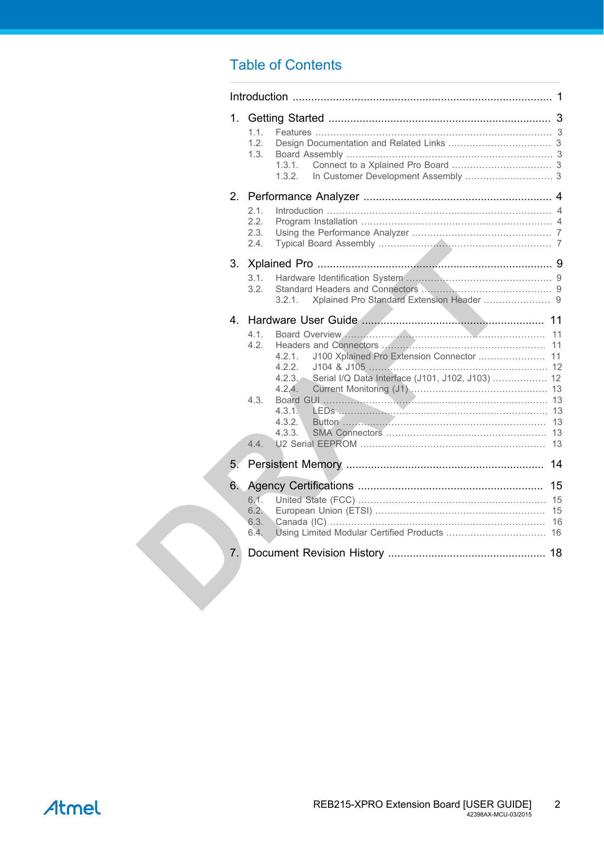  REB215-XPRO Extension Board [USER GUIDE]42398AX-MCU-03/20152DRAFTTable of ContentsIntroduction .................................................................................... 11. Getting Started ........................................................................ 31.1. Features ..............................................................................  31.2. Design Documentation and Related Links ..................................  31.3. Board Assembly .................................................................... 31.3.1. Connect to a Xplained Pro Board .................................  31.3.2. In Customer Development Assembly ............................. 32. Performance Analyzer ............................................................. 42.1. Introduction ..........................................................................  42.2. Program Installation ...............................................................  42.3. Using the Performance Analyzer ..............................................  72.4. Typical Board Assembly .........................................................  73. Xplained Pro ............................................................................  93.1. Hardware Identification System ................................................ 93.2. Standard Headers and Connectors ........................................... 93.2.1. Xplained Pro Standard Extension Header ......................  94. Hardware User Guide ...........................................................  114.1. Board Overview ..................................................................  114.2. Headers and Connectors ......................................................  114.2.1. J100 Xplained Pro Extension Connector ......................  114.2.2. J104 &amp; J105 ........................................................... 124.2.3. Serial I/Q Data Interface (J101, J102, J103) ..................  124.2.4. Current Monitoring (J1) ............................................. 134.3. Board GUI .......................................................................... 134.3.1. LEDs ..................................................................... 134.3.2. Button ...................................................................  134.3.3. SMA Connectors .....................................................  134.4. U2 Serial EEPROM .............................................................  135. Persistent Memory ................................................................  146. Agency Certifications ............................................................  156.1. United State (FCC) ..............................................................  156.2. European Union (ETSI) ........................................................  156.3. Canada (IC) .......................................................................  166.4. Using Limited Modular Certified Products .................................  167. Document Revision History ................................................... 18
