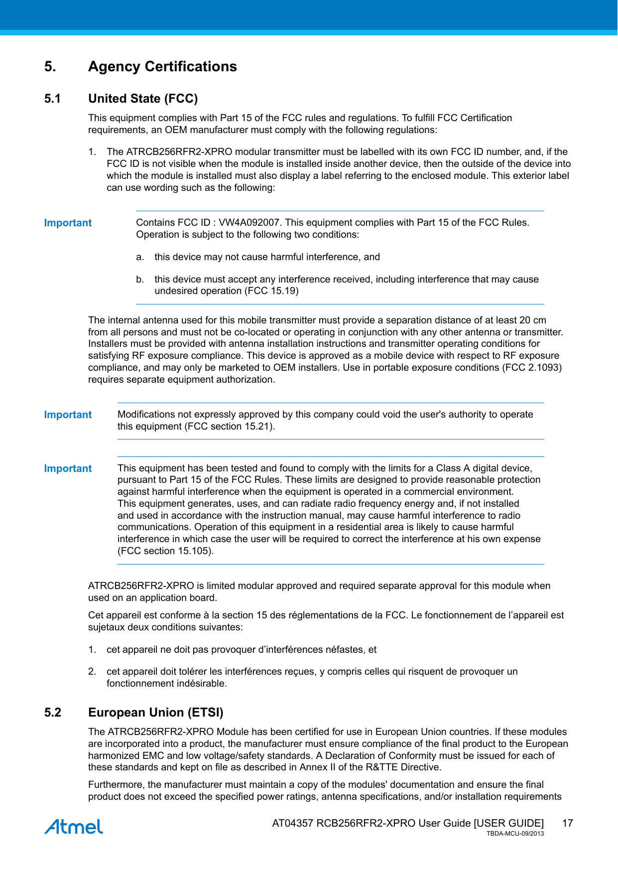  AT04357 RCB256RFR2-XPRO User Guide [USER GUIDE]TBDA-MCU-09/2013175. Agency Certifications5.1 United State (FCC)This equipment complies with Part 15 of the FCC rules and regulations. To fulfill FCC Certificationrequirements, an OEM manufacturer must comply with the following regulations:1. The ATRCB256RFR2-XPRO modular transmitter must be labelled with its own FCC ID number, and, if theFCC ID is not visible when the module is installed inside another device, then the outside of the device intowhich the module is installed must also display a label referring to the enclosed module. This exterior labelcan use wording such as the following:Important Contains FCC ID : VW4A092007. This equipment complies with Part 15 of the FCC Rules.Operation is subject to the following two conditions:a. this device may not cause harmful interference, andb. this device must accept any interference received, including interference that may causeundesired operation (FCC 15.19)The internal antenna used for this mobile transmitter must provide a separation distance of at least 20 cmfrom all persons and must not be co-located or operating in conjunction with any other antenna or transmitter.Installers must be provided with antenna installation instructions and transmitter operating conditions forsatisfying RF exposure compliance. This device is approved as a mobile device with respect to RF exposurecompliance, and may only be marketed to OEM installers. Use in portable exposure conditions (FCC 2.1093)requires separate equipment authorization.Important Modifications not expressly approved by this company could void the user&apos;s authority to operatethis equipment (FCC section 15.21).Important This equipment has been tested and found to comply with the limits for a Class A digital device,pursuant to Part 15 of the FCC Rules. These limits are designed to provide reasonable protectionagainst harmful interference when the equipment is operated in a commercial environment.This equipment generates, uses, and can radiate radio frequency energy and, if not installedand used in accordance with the instruction manual, may cause harmful interference to radiocommunications. Operation of this equipment in a residential area is likely to cause harmfulinterference in which case the user will be required to correct the interference at his own expense(FCC section 15.105).ATRCB256RFR2-XPRO is limited modular approved and required separate approval for this module whenused on an application board.Cet appareil est conforme à la section 15 des réglementations de la FCC. Le fonctionnement de l’appareil estsujetaux deux conditions suivantes:1. cet appareil ne doit pas provoquer d’interférences néfastes, et2. cet appareil doit tolérer les interférences reçues, y compris celles qui risquent de provoquer unfonctionnement indésirable.5.2 European Union (ETSI)The ATRCB256RFR2-XPRO Module has been certified for use in European Union countries. If these modulesare incorporated into a product, the manufacturer must ensure compliance of the final product to the Europeanharmonized EMC and low voltage/safety standards. A Declaration of Conformity must be issued for each ofthese standards and kept on file as described in Annex II of the R&amp;TTE Directive.Furthermore, the manufacturer must maintain a copy of the modules&apos; documentation and ensure the finalproduct does not exceed the specified power ratings, antenna specifications, and/or installation requirements