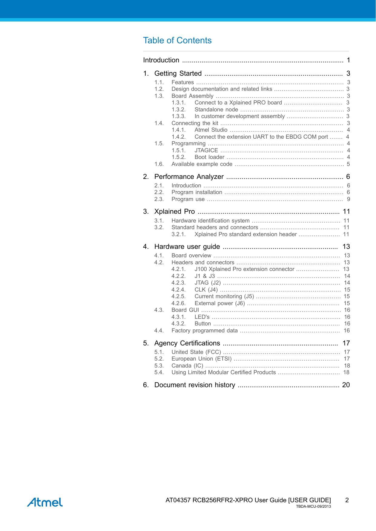  AT04357 RCB256RFR2-XPRO User Guide [USER GUIDE]TBDA-MCU-09/20132Table of ContentsIntroduction .................................................................................... 11. Getting Started ........................................................................ 31.1. Features ..............................................................................  31.2. Design documentation and related links ..................................... 31.3. Board Assembly .................................................................... 31.3.1. Connect to a Xplained PRO board ...............................  31.3.2. Standalone node ....................................................... 31.3.3. In customer development assembly ..............................  31.4. Connecting the kit .................................................................  31.4.1. Atmel Studio ............................................................  41.4.2. Connect the extension UART to the EBDG COM port .......  41.5. Programming ........................................................................ 41.5.1. JTAGICE .................................................................  41.5.2. Boot loader ..............................................................  41.6. Available example code .......................................................... 52. Performance Analyzer ............................................................. 62.1. Introduction ..........................................................................  62.2. Program installation ...............................................................  62.3. Program use ........................................................................  93. Xplained Pro .......................................................................... 113.1. Hardware identification system ...............................................  113.2. Standard headers and connectors ..........................................  113.2.1. Xplained Pro standard extension header ......................  114. Hardware user guide ............................................................  134.1. Board overview ...................................................................  134.2. Headers and connectors .......................................................  134.2.1. J100 Xplained Pro extension connector .......................  134.2.2. J1 &amp; J3 .................................................................  144.2.3. JTAG (J2) ..............................................................  144.2.4. CLK (J4) ................................................................ 154.2.5. Current monitoring (J5) ............................................. 154.2.6. External power (J6) .................................................  154.3. Board GUI .......................................................................... 164.3.1. LED&apos;s ....................................................................  164.3.2. Button ...................................................................  164.4. Factory programmed data .....................................................  165. Agency Certifications ............................................................  175.1. United State (FCC) ..............................................................  175.2. European Union (ETSI) ........................................................  175.3. Canada (IC) .......................................................................  185.4. Using Limited Modular Certified Products .................................  186. Document revision history ..................................................... 20