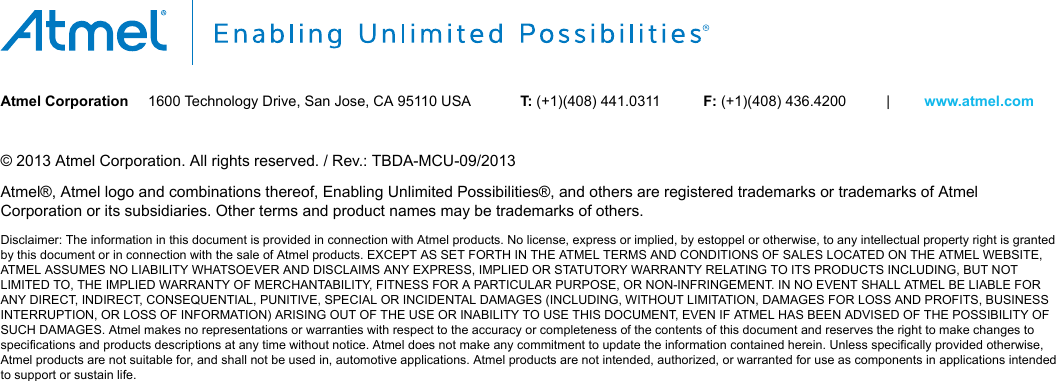 Atmel Corporation 1600 Technology Drive, San Jose, CA 95110 USA T: (+1)(408) 441.0311 F: (+1)(408) 436.4200 | www.atmel.com© 2013 Atmel Corporation. All rights reserved. / Rev.: TBDA-MCU-09/2013Atmel®, Atmel logo and combinations thereof, Enabling Unlimited Possibilities®, and others are registered trademarks or trademarks of AtmelCorporation or its subsidiaries. Other terms and product names may be trademarks of others.Disclaimer: The information in this document is provided in connection with Atmel products. No license, express or implied, by estoppel or otherwise, to any intellectual property right is grantedby this document or in connection with the sale of Atmel products. EXCEPT AS SET FORTH IN THE ATMEL TERMS AND CONDITIONS OF SALES LOCATED ON THE ATMEL WEBSITE,ATMEL ASSUMES NO LIABILITY WHATSOEVER AND DISCLAIMS ANY EXPRESS, IMPLIED OR STATUTORY WARRANTY RELATING TO ITS PRODUCTS INCLUDING, BUT NOTLIMITED TO, THE IMPLIED WARRANTY OF MERCHANTABILITY, FITNESS FOR A PARTICULAR PURPOSE, OR NON-INFRINGEMENT. IN NO EVENT SHALL ATMEL BE LIABLE FORANY DIRECT, INDIRECT, CONSEQUENTIAL, PUNITIVE, SPECIAL OR INCIDENTAL DAMAGES (INCLUDING, WITHOUT LIMITATION, DAMAGES FOR LOSS AND PROFITS, BUSINESSINTERRUPTION, OR LOSS OF INFORMATION) ARISING OUT OF THE USE OR INABILITY TO USE THIS DOCUMENT, EVEN IF ATMEL HAS BEEN ADVISED OF THE POSSIBILITY OFSUCH DAMAGES. Atmel makes no representations or warranties with respect to the accuracy or completeness of the contents of this document and reserves the right to make changes tospecifications and products descriptions at any time without notice. Atmel does not make any commitment to update the information contained herein. Unless specifically provided otherwise,Atmel products are not suitable for, and shall not be used in, automotive applications. Atmel products are not intended, authorized, or warranted for use as components in applications intendedto support or sustain life.