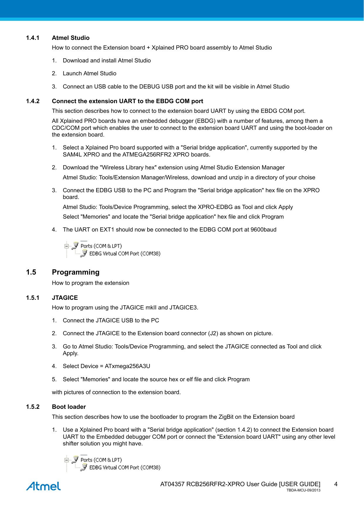  AT04357 RCB256RFR2-XPRO User Guide [USER GUIDE]TBDA-MCU-09/201341.4.1 Atmel StudioHow to connect the Extension board + Xplained PRO board assembly to Atmel Studio1. Download and install Atmel Studio2. Launch Atmel Studio3. Connect an USB cable to the DEBUG USB port and the kit will be visible in Atmel Studio1.4.2 Connect the extension UART to the EBDG COM portThis section describes how to connect to the extension board UART by using the EBDG COM port.All Xplained PRO boards have an embedded debugger (EBDG) with a number of features, among them aCDC/COM port which enables the user to connect to the extension board UART and using the boot-loader onthe extension board.1. Select a Xplained Pro board supported with a &quot;Serial bridge application&quot;, currently supported by theSAM4L XPRO and the ATMEGA256RFR2 XPRO boards.2. Download the &quot;Wireless Library hex&quot; extension using Atmel Studio Extension ManagerAtmel Studio: Tools/Extension Manager/Wireless, download and unzip in a directory of your choise3. Connect the EDBG USB to the PC and Program the &quot;Serial bridge application&quot; hex file on the XPROboard.Atmel Studio: Tools/Device Programming, select the XPRO-EDBG as Tool and click ApplySelect &quot;Memories&quot; and locate the &quot;Serial bridge application&quot; hex file and click Program4. The UART on EXT1 should now be connected to the EDBG COM port at 9600baud1.5 ProgrammingHow to program the extension1.5.1 JTAGICEHow to program using the JTAGICE mkII and JTAGICE3.1. Connect the JTAGICE USB to the PC2. Connect the JTAGICE to the Extension board connector (J2) as shown on picture.3. Go to Atmel Studio: Tools/Device Programming, and select the JTAGICE connected as Tool and clickApply.4. Select Device = ATxmega256A3U5. Select &quot;Memories&quot; and locate the source hex or elf file and click Programwith pictures of connection to the extension board.1.5.2 Boot loaderThis section describes how to use the bootloader to program the ZigBit on the Extension board1. Use a Xplained Pro board with a &quot;Serial bridge application&quot; (section 1.4.2) to connect the Extension boardUART to the Embedded debugger COM port or connect the &quot;Extension board UART&quot; using any other levelshifter solution you might have.