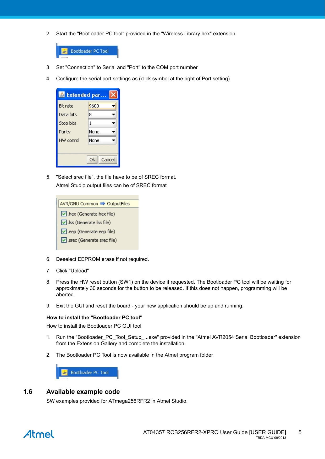  AT04357 RCB256RFR2-XPRO User Guide [USER GUIDE]TBDA-MCU-09/201352. Start the &quot;Bootloader PC tool&quot; provided in the &quot;Wireless Library hex&quot; extension3. Set &quot;Connection&quot; to Serial and &quot;Port&quot; to the COM port number4. Configure the serial port settings as (click symbol at the right of Port setting)5. &quot;Select srec file&quot;, the file have to be of SREC format.Atmel Studio output files can be of SREC format6. Deselect EEPROM erase if not required.7. Click &quot;Upload&quot;8. Press the HW reset button (SW1) on the device if requested. The Bootloader PC tool will be waiting forapproximately 30 seconds for the button to be released. If this does not happen, programming will beaborted.9. Exit the GUI and reset the board - your new application should be up and running.How to install the &quot;Bootloader PC tool&quot;How to install the Bootloader PC GUI tool1. Run the &quot;Bootloader_PC_Tool_Setup_...exe&quot; provided in the &quot;Atmel AVR2054 Serial Bootloader&quot; extensionfrom the Extension Gallery and complete the installation.2. The Bootloader PC Tool is now available in the Atmel program folder1.6 Available example codeSW examples provided for ATmega256RFR2 in Atmel Studio.