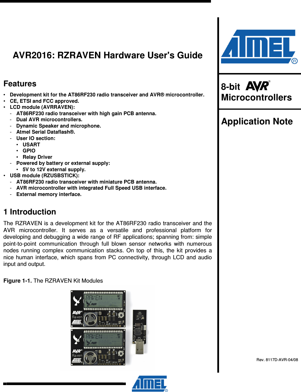          AVR2016: RZRAVEN Hardware User&apos;s Guide Features •  Development kit for the AT86RF230 radio transceiver and AVR® microcontroller. •  CE, ETSI and FCC approved. •  LCD module (AVRRAVEN): -  AT86RF230 radio transceiver with high gain PCB antenna. -  Dual AVR microcontrollers. -  Dynamic Speaker and microphone. -  Atmel Serial Dataflash®. -  User IO section: •  USART •  GPIO •  Relay Driver -  Powered by battery or external supply: •  5V to 12V external supply.  •  USB module (RZUSBSTICK): -  AT86RF230 radio transceiver with miniature PCB antenna. -  AVR microcontroller with integrated Full Speed USB interface. -  External memory interface. 1 Introduction The RZRAVEN is a development kit for the AT86RF230 radio transceiver and the AVR  microcontroller.  It  serves  as  a  versatile  and  professional  platform  for developing and debugging a wide range of RF applications; spanning from: simple point-to-point  communication  through  full  blown  sensor  networks  with  numerous nodes  running complex  communication  stacks.  On  top  of  this, the kit  provides  a nice human interface, which spans from PC connectivity, through LCD and audio input and output. Figure 1-1. The RZRAVEN Kit Modules    8-bit    Microcontrollers  Application Note    Rev. 8117D-AVR-04/08  