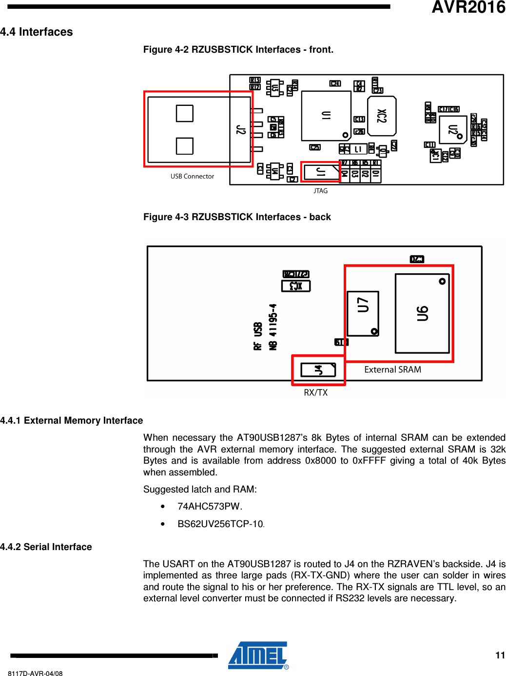   AVR2016     11 8117D-AVR-04/08 4.4 Interfaces Figure 4-2 RZUSBSTICK Interfaces - front.  Figure 4-3 RZUSBSTICK Interfaces - back  4.4.1 External Memory Interface When necessary the  AT90USB1287’s 8k Bytes of  internal SRAM can be extended through  the  AVR  external  memory  interface.  The suggested  external  SRAM  is  32k Bytes  and  is  available from  address  0x8000 to 0xFFFF  giving a  total of 40k Bytes when assembled. Suggested latch and RAM: •  74AHC573PW. •  BS62UV256TCP-10. 4.4.2 Serial Interface The USART on the AT90USB1287 is routed to J4 on the RZRAVEN’s backside. J4 is implemented as three large pads (RX-TX-GND) where the user can solder in wires and route the signal to his or her preference. The RX-TX signals are TTL level, so an external level converter must be connected if RS232 levels are necessary. 