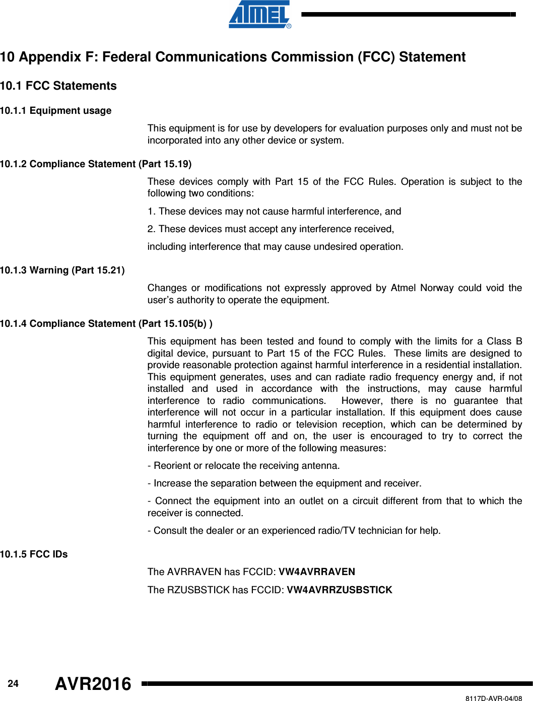      24 AVR2016   8117D-AVR-04/08 10 Appendix F: Federal Communications Commission (FCC) Statement 10.1 FCC Statements 10.1.1 Equipment usage This equipment is for use by developers for evaluation purposes only and must not be incorporated into any other device or system. 10.1.2 Compliance Statement (Part 15.19) These  devices  comply  with  Part  15  of  the  FCC  Rules.  Operation  is  subject  to  the following two conditions: 1. These devices may not cause harmful interference, and 2. These devices must accept any interference received, including interference that may cause undesired operation. 10.1.3 Warning (Part 15.21) Changes or  modifications  not  expressly  approved  by  Atmel  Norway  could  void  the user’s authority to operate the equipment. 10.1.4 Compliance Statement (Part 15.105(b) ) This  equipment has been  tested  and  found  to  comply with the limits for a Class  B digital device, pursuant to Part 15 of the FCC  Rules.  These limits are designed to provide reasonable protection against harmful interference in a residential installation. This equipment generates, uses and can radiate radio frequency energy and, if not installed  and  used  in  accordance  with  the  instructions,  may  cause  harmful interference  to  radio  communications.    However,  there  is  no  guarantee  that interference  will  not  occur  in  a  particular  installation.  If  this  equipment  does  cause harmful  interference  to  radio  or  television  reception,  which  can  be  determined  by turning  the  equipment  off  and  on,  the  user  is  encouraged  to  try  to  correct  the interference by one or more of the following measures: - Reorient or relocate the receiving antenna. - Increase the separation between the equipment and receiver. -  Connect  the  equipment into an outlet  on a  circuit  different  from  that to  which the receiver is connected. - Consult the dealer or an experienced radio/TV technician for help. 10.1.5 FCC IDs The AVRRAVEN has FCCID: VW4AVRRAVEN The RZUSBSTICK has FCCID: VW4AVRRZUSBSTICK 