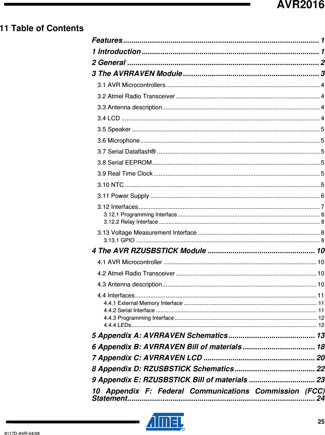   AVR2016     25 8117D-AVR-04/08 11 Table of Contents Features............................................................................................... 1 1 Introduction ...................................................................................... 1 2 General ............................................................................................. 2 3 The AVRRAVEN Module.................................................................. 3 3.1 AVR Microcontrollers........................................................................................... 4 3.2 Atmel Radio Transceiver ..................................................................................... 4 3.3 Antenna description............................................................................................. 4 3.4 LCD ..................................................................................................................... 4 3.5 Speaker ............................................................................................................... 5 3.6 Microphone.......................................................................................................... 5 3.7 Serial Dataflash® ................................................................................................ 5 3.8 Serial EEPROM................................................................................................... 5 3.9 Real Time Clock .................................................................................................. 5 3.10 NTC ................................................................................................................... 5 3.11 Power Supply .................................................................................................... 6 3.12 Interfaces........................................................................................................... 7 3.12.1 Programming Interface............................................................................................ 8 3.12.2 Relay Interface ........................................................................................................ 8 3.13 Voltage Measurement Interface ........................................................................ 8 3.13.1 GPIO ....................................................................................................................... 8 4 The AVR RZUSBSTICK Module .................................................... 10 4.1 AVR Microcontroller .......................................................................................... 10 4.2 Atmel Radio Transceiver ................................................................................... 10 4.3 Antenna description........................................................................................... 10 4.4 Interfaces...........................................................................................................11 4.4.1 External Memory Interface ...................................................................................... 11 4.4.2 Serial Interface ........................................................................................................ 11 4.4.3 Programming Interface............................................................................................ 12 4.4.4 LEDs........................................................................................................................ 12 5 Appendix A: AVRRAVEN Schematics.......................................... 13 6 Appendix B: AVRRAVEN Bill of materials ................................... 18 7 Appendix C: AVRRAVEN LCD ...................................................... 20 8 Appendix D: RZUSBSTICK Schematics ....................................... 22 9 Appendix E: RZUSBSTICK Bill of materials ................................ 23 10  Appendix  F:  Federal  Communications  Commission  (FCC) Statement........................................................................................... 24 