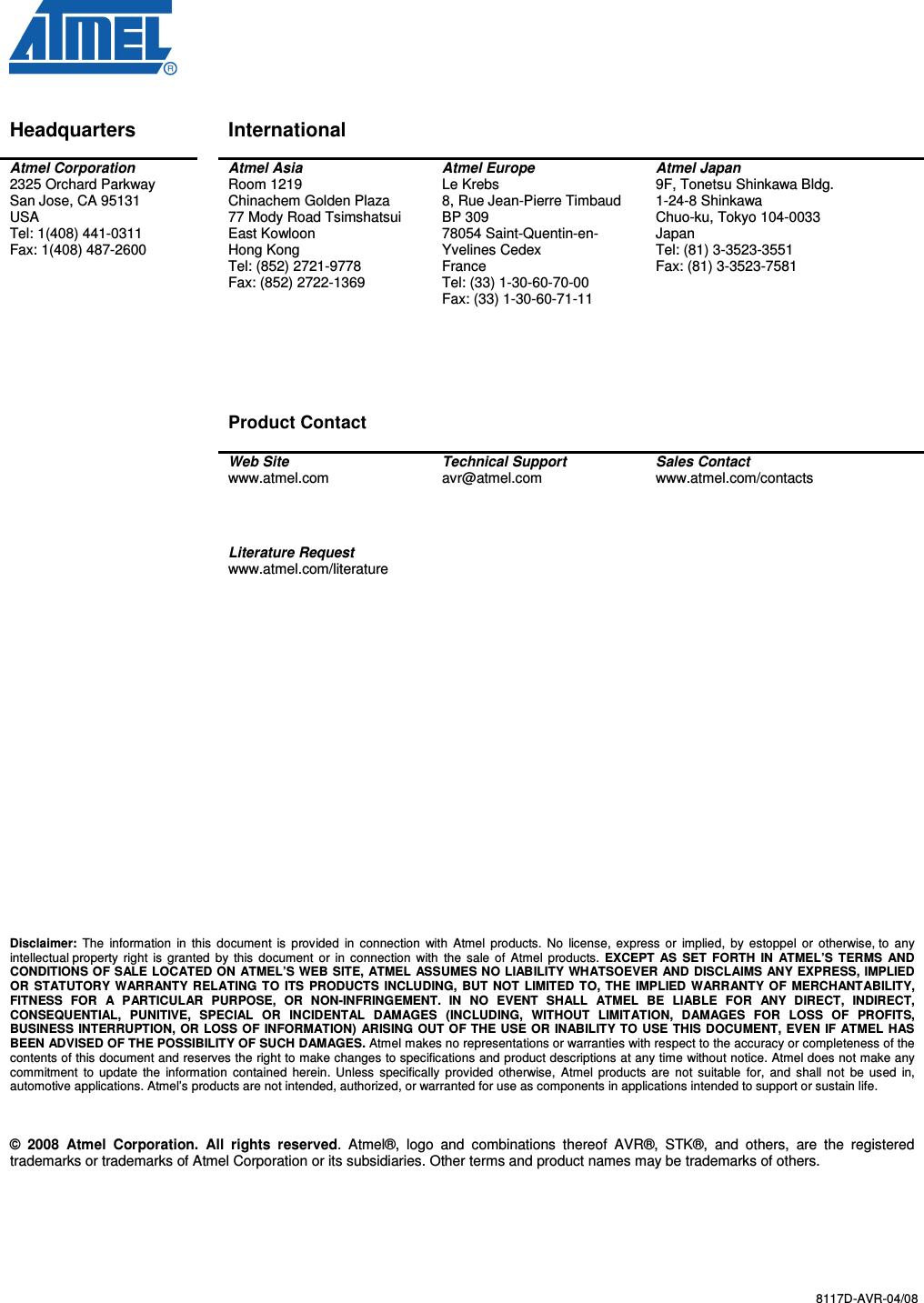  8117D-AVR-04/08   Disclaimer Headquarters    International     Atmel Corporation 2325 Orchard Parkway San Jose, CA 95131 USA Tel: 1(408) 441-0311 Fax: 1(408) 487-2600   Atmel Asia Room 1219 Chinachem Golden Plaza 77 Mody Road Tsimshatsui East Kowloon Hong Kong Tel: (852) 2721-9778 Fax: (852) 2722-1369       Product Contact  Atmel Europe Le Krebs 8, Rue Jean-Pierre Timbaud BP 309 78054 Saint-Quentin-en-Yvelines Cedex France Tel: (33) 1-30-60-70-00  Fax: (33) 1-30-60-71-11  Atmel Japan 9F, Tonetsu Shinkawa Bldg. 1-24-8 Shinkawa Chuo-ku, Tokyo 104-0033 Japan Tel: (81) 3-3523-3551 Fax: (81) 3-3523-7581   Web Site www.atmel.com  Technical Support avr@atmel.com  Sales Contact www.atmel.com/contacts     Literature Request www.atmel.com/literature                             Disclaimer:  The  information  in  this  document  is  provided  in  connection  with  Atmel  products. No  license, express  or  implied,  by  estoppel  or  otherwise, to  any intellectual property  right  is granted  by this  document  or  in  connection with  the sale of  Atmel  products.  EXCEPT AS  SET  FORTH  IN  ATMEL’S  TERMS  AND CONDITIONS OF SALE LOCATED ON ATMEL’S WEB SITE, ATMEL ASSUMES NO LIABILITY WHATSOEVER AND DISCLAIMS ANY EXPRESS, IMPLIED OR  STATUTORY WARRANTY RELATING TO ITS  PRODUCTS INCLUDING,  BUT NOT LIMITED TO, THE  IMPLIED WARRANTY OF MERCHANTABILITY, FITNESS  FOR  A  PARTICULAR  PURPOSE,  OR  NON-INFRINGEMENT.  IN  NO  EVENT  SHALL  ATMEL  BE  LIABLE  FOR  ANY  DIRECT,  INDIRECT, CONSEQUENTIAL,  PUNITIVE,  SPECIAL  OR  INCIDENTAL  DAMAGES  (INCLUDING,  WITHOUT  LIMITATION,  DAMAGES  FOR  LOSS  OF  PROFITS, BUSINESS INTERRUPTION, OR LOSS OF INFORMATION)  ARISING OUT OF THE USE OR INABILITY TO USE THIS DOCUMENT, EVEN IF ATMEL HAS BEEN ADVISED OF THE POSSIBILITY OF SUCH DAMAGES. Atmel makes no representations or warranties with respect to the accuracy or completeness of the contents of this document and reserves the right to make changes to specifications and product descriptions at any time without notice. Atmel does not make any commitment  to  update  the  information  contained  herein.  Unless  specifically  provided  otherwise,  Atmel products are  not suitable  for,  and shall not  be used  in, automotive applications. Atmel’s products are not intended, authorized, or warranted for use as components in applications intended to support or sustain life.    ©  2008  Atmel  Corporation.  All  rights  reserved.  Atmel®,  logo  and  combinations  thereof  AVR®,  STK®,  and  others,  are  the  registered trademarks or trademarks of Atmel Corporation or its subsidiaries. Other terms and product names may be trademarks of others.   