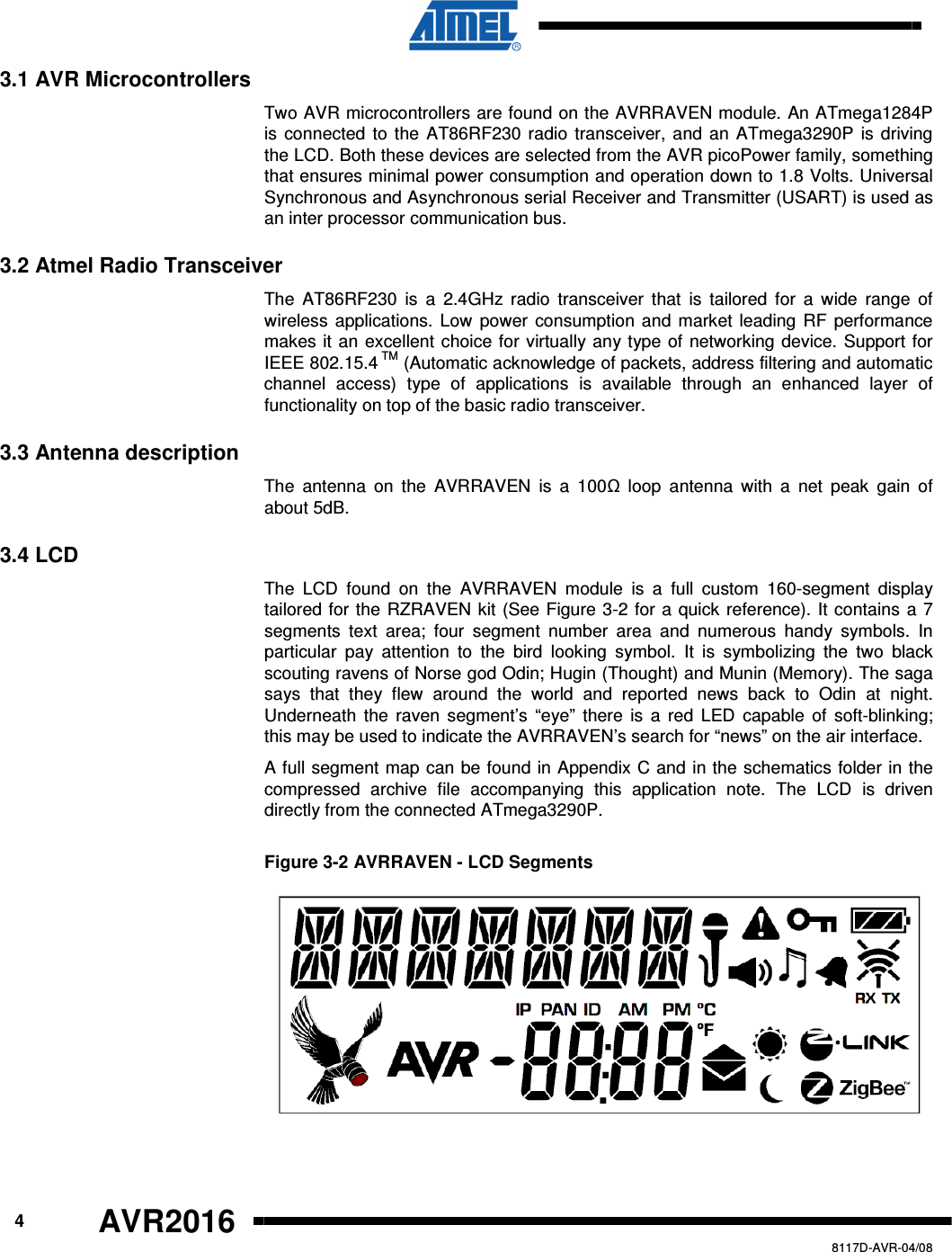      4 AVR2016   8117D-AVR-04/08 3.1 AVR Microcontrollers Two AVR microcontrollers are found on the AVRRAVEN module. An ATmega1284P is connected to the AT86RF230 radio transceiver, and an ATmega3290P  is driving the LCD. Both these devices are selected from the AVR picoPower family, something that ensures minimal power consumption and operation down to 1.8 Volts. Universal Synchronous and Asynchronous serial Receiver and Transmitter (USART) is used as an inter processor communication bus. 3.2 Atmel Radio Transceiver The  AT86RF230  is  a  2.4GHz  radio  transceiver  that  is  tailored  for  a  wide  range  of wireless  applications. Low  power consumption and market leading RF performance makes it an excellent choice for virtually any type of networking device. Support for IEEE 802.15.4 TM (Automatic acknowledge of packets, address filtering and automatic channel  access)  type  of  applications  is  available  through  an  enhanced  layer  of functionality on top of the basic radio transceiver. 3.3 Antenna description The  antenna  on  the  AVRRAVEN  is  a  100  loop  antenna  with  a  net  peak  gain  of about 5dB. 3.4 LCD The  LCD  found  on  the  AVRRAVEN  module  is  a  full  custom  160-segment  display tailored for the RZRAVEN kit (See Figure 3-2 for a quick reference). It contains a 7 segments  text  area;  four  segment  number  area  and  numerous  handy  symbols.  In particular  pay  attention  to  the  bird  looking  symbol.  It  is  symbolizing  the  two  black scouting ravens of Norse god Odin; Hugin (Thought) and Munin (Memory). The saga says  that  they  flew  around  the  world  and  reported  news  back  to  Odin  at  night. Underneath the raven  segment’s “eye”  there  is  a  red  LED  capable  of  soft-blinking; this may be used to indicate the AVRRAVEN’s search for “news” on the air interface. A full segment map can be found in Appendix C and in the schematics folder in the compressed  archive  file  accompanying  this  application  note.  The  LCD  is  driven directly from the connected ATmega3290P. Figure 3-2 AVRRAVEN - LCD Segments  
