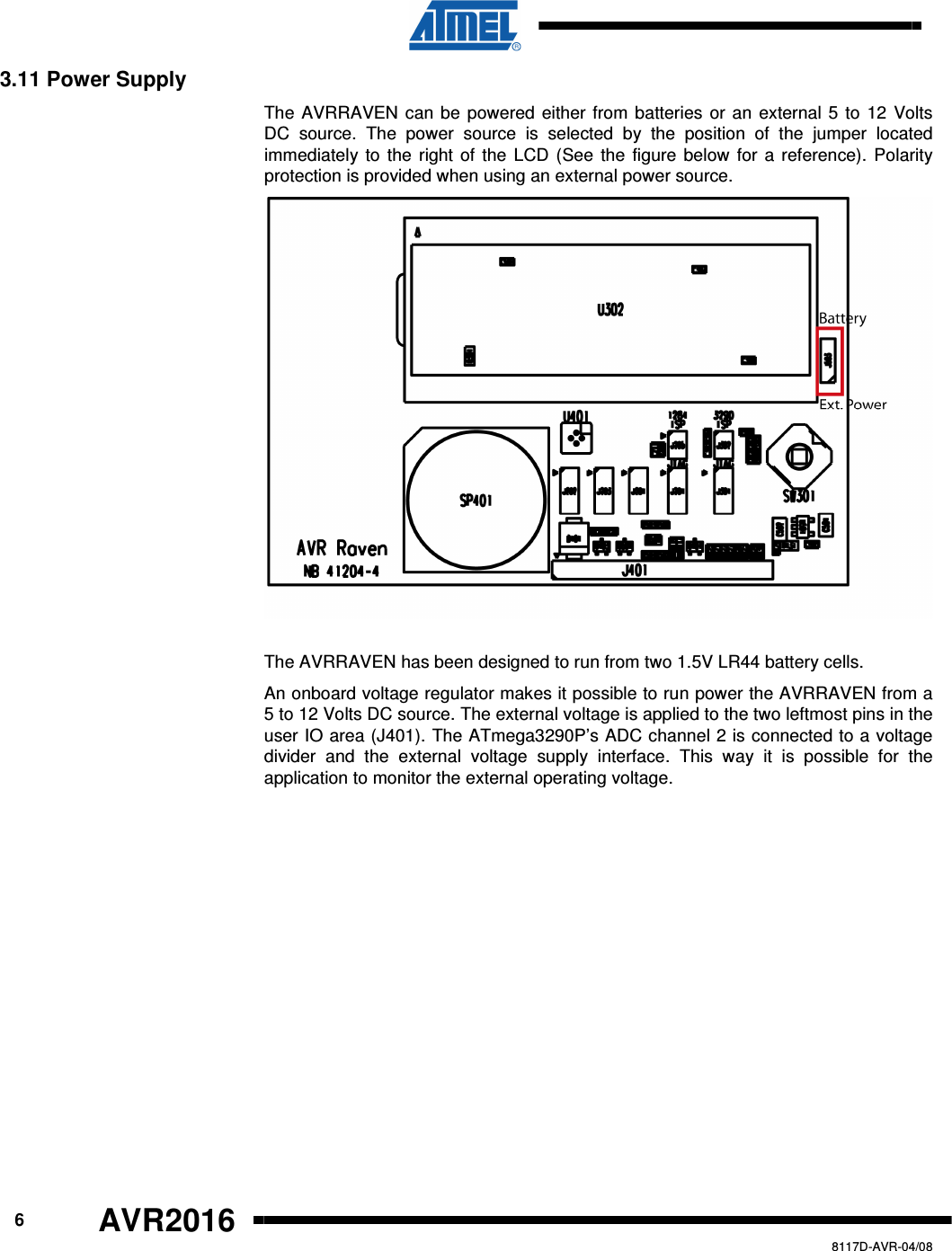      6 AVR2016   8117D-AVR-04/08 3.11 Power Supply The AVRRAVEN can be powered either from batteries or an external 5 to 12 Volts DC  source.  The  power  source  is  selected  by  the  position  of  the  jumper  located immediately to the right of the  LCD (See the figure  below for a reference).  Polarity protection is provided when using an external power source.  The AVRRAVEN has been designed to run from two 1.5V LR44 battery cells.  An onboard voltage regulator makes it possible to run power the AVRRAVEN from a 5 to 12 Volts DC source. The external voltage is applied to the two leftmost pins in the user IO area (J401). The ATmega3290P’s ADC channel 2 is connected to a voltage divider  and  the  external  voltage  supply  interface.  This  way  it  is  possible  for  the application to monitor the external operating voltage. 