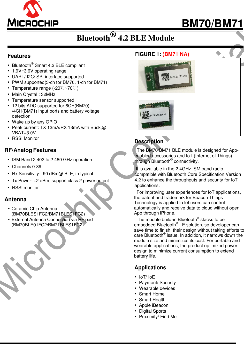                                                BM70/BM71 Bluetooth® 4.2 BLE Module   Features • Bluetooth® Smart 4.2 BLE compliant • 1.9V~3.6V operating range  • UART/ I2C/ SPI interface supported • PWM supported(3-ch for BM70, 1-ch for BM71) • Temperature range (-20℃~70℃) • Main Crystal : 32MHz • Temperature sensor supported • 12 bits ADC supported for 6CH(BM70) /4CH(BM71) input ports and battery voltage detection  • Wake up by any GPIO • Peak current: TX 13mA/RX 13mA with Buck,@ VBAT=3.0V • RSSI Monitor RF/Analog Features • ISM Band 2.402 to 2.480 GHz operation • Channels 0-39 • Rx Sensitivity: -90 dBm@ BLE, in typical • Tx Power: +2 dBm, support class 2 power output • RSSI monitor Antenna • Ceramic Chip Antenna (BM70BLES1FC2/BM71BLES1FC2) • External Antenna Connection via RF pad  (BM70BLE01FC2/BM71BLES1FC2)                     FIGURE 1: (BM71 NA)                     Description The BM70/BM71 BLE module is designed for App-enabled accessories and IoT (Internet of Things) through Bluetooth® connectivity.  It is available in the 2.4GHz ISM band radio, compatible with Bluetooth Core Specification Version 4.2 to enhance the throughputs and security for IoT applications.    For improving user experiences for IoT applications, the patent and trademark for Beacon Things Technology is applied to let users can control automatically and receive data to cloud without open App through iPhone.   The module build-in Bluetooth® stacks to be embedded Bluetooth® LE solution, so developer can save time to finish  their design without taking efforts to care Bluetooth® issue. In addition, it narrows down the module size and minimizes its cost. For portable and wearable applications, the product optimized power design to minimize current consumption to extend battery life.  Applications • IoT/ IoE • Payment/ Security  • Wearable devices • Smart Home • Smart Health • Apple iBeacon • Digital Sports • Proximity/ Find Me    