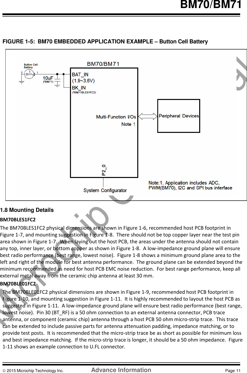    BM70/BM71    FIGURE 1-5:  BM70 EMBEDDED APPLICATION EXAMPLE – Button Cell Battery                       1.8 Mounting Details BM70BLES1FC2 The BM70BLES1FC2 physical dimensions are shown in Figure 1-6, recommended host PCB footprint in Figure 1-7, and mounting suggestion in Figure 1-8.  There should not be top copper layer near the test pin area shown in Figure 1-7.  When laying out the host PCB, the areas under the antenna should not contain any top, inner layer, or bottom copper as shown in Figure 1-8.  A low-impedance ground plane will ensure best radio performance (best range, lowest noise).  Figure 1-8 shows a minimum ground plane area to the left and right of the module for best antenna performance.  The ground plane can be extended beyond the minimum recommended as need for host PCB EMC noise reduction.  For best range performance, keep all external metal away from the ceramic chip antenna at least 30 mm. BM70BLE01FC2 The BM70BLE01FC2 physical dimensions are shown in Figure 1-9, recommended host PCB footprint in Figure 1-10, and mounting suggestion in Figure 1-11.  It is highly recommended to layout the host PCB as suggested in Figure 1-11.  A low-impedance ground plane will ensure best radio performance (best range, lowest noise).  Pin 30 (BT_RF) is a 50 ohm connection to an external antenna connector, PCB trace antenna, or component (ceramic chip) antenna through a host PCB 50 ohm micro-strip trace.  This trace can be extended to include passive parts for antenna attenuation padding, impedance matching, or to provide test posts.  It is recommended that the micro-strip trace be as short as possible for minimum loss and best impedance matching.  If the micro-strip trace is longer, it should be a 50 ohm impedance.  Figure 1-11 shows an example connection to U.FL connector.     2015 Microchip Technology Inc.  Advance Information  Page 11    