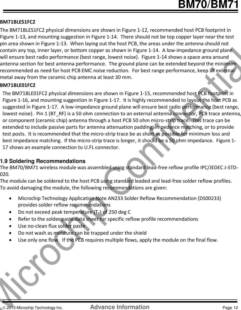     BM70/BM71  BM71BLES1FC2 The BM71BLES1FC2 physical dimensions are shown in Figure 1-12, recommended host PCB footprint in Figure 1-13, and mounting suggestion in Figure 1-14.  There should not be top copper layer near the test pin area shown in Figure 1-13.  When laying out the host PCB, the areas under the antenna should not contain any top, inner layer, or bottom copper as shown in Figure 1-14.  A low-impedance ground plane will ensure best radio performance (best range, lowest noise).  Figure 1-14 shows a space area around antenna section for best antenna performance.  The ground plane can be extended beyond the minimum recommended as need for host PCB EMC noise reduction.  For best range performance, keep all external metal away from the ceramic chip antenna at least 30 mm. BM71BLE01FC2 The BM71BLE01FC2 physical dimensions are shown in Figure 1-15, recommended host PCB footprint in Figure 1-16, and mounting suggestion in Figure 1-17.  It is highly recommended to layout the host PCB as suggested in Figure 1-17.  A low-impedance ground plane will ensure best radio performance (best range, lowest noise).  Pin 1 (BT_RF) is a 50 ohm connection to an external antenna connector, PCB trace antenna, or component (ceramic chip) antenna through a host PCB 50 ohm micro-strip trace.  This trace can be extended to include passive parts for antenna attenuation padding, impedance matching, or to provide test posts.  It is recommended that the micro-strip trace be as short as possible for minimum loss and best impedance matching.  If the micro-strip trace is longer, it should be a 50 ohm impedance.  Figure 1-17 shows an example connection to U.FL connector.    1.9 Soldering Recommendations The BM70/BM71 wireless module was assembled using standard lead-free reflow profile IPC/JEDEC J-STD-020.   The module can be soldered to the host PCB using standard leaded and lead-free solder reflow profiles. To avoid damaging the module, the following recommendations are given:  Microchip Technology Application Note AN233 Solder Reflow Recommendation (DS00233) provides solder reflow recommendations  Do not exceed peak temperature (TP) of 250 deg C  Refer to the solder paste data sheet for specific reflow profile recommendations  Use no-clean flux solder paste  Do not wash as moisture can be trapped under the shield   Use only one flow.  If the PCB requires multiple flows, apply the module on the final flow.          2015 Microchip Technology Inc.  Advance Information  Page 12  