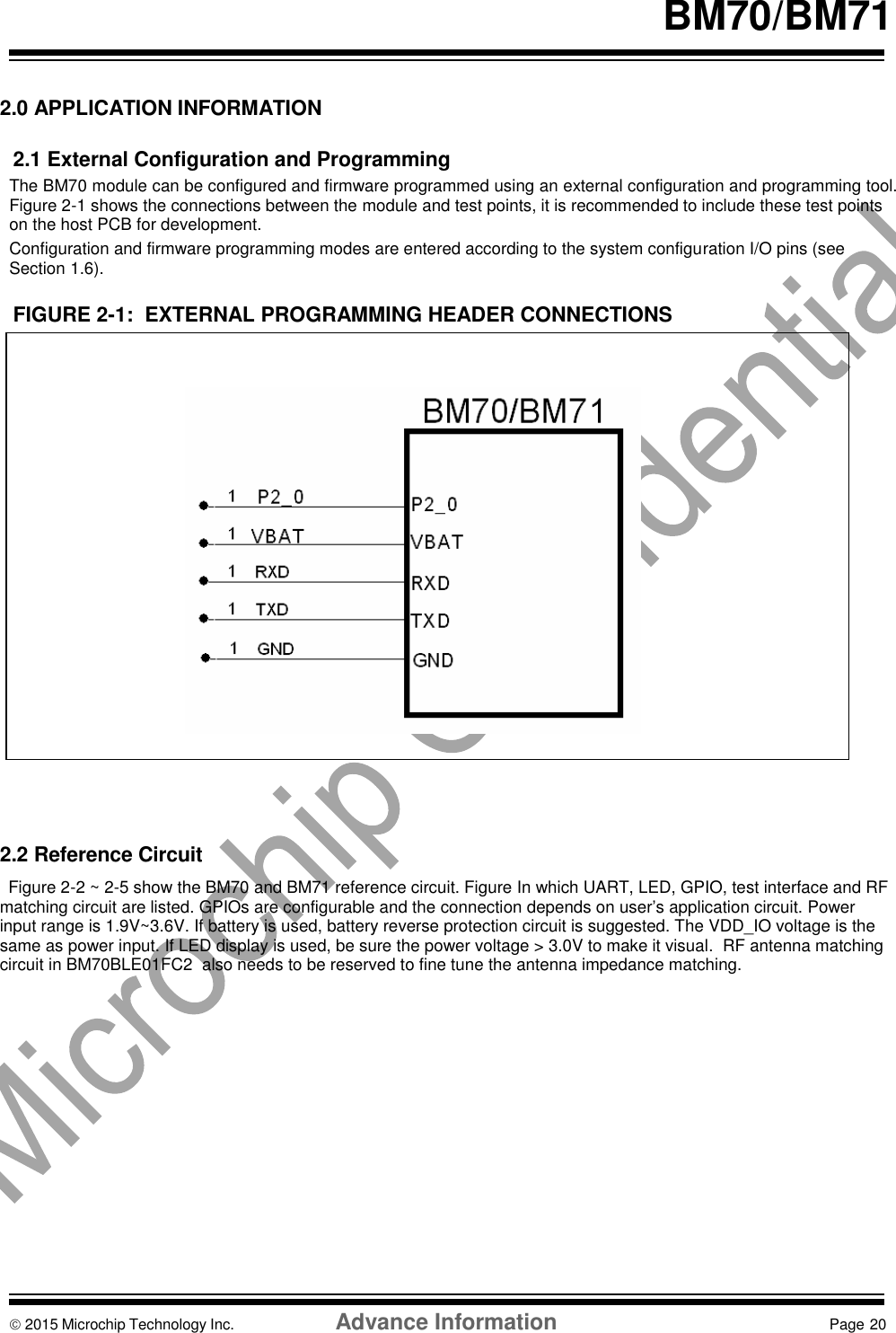    BM70/BM71   2.0 APPLICATION INFORMATION  2.1 External Configuration and Programming The BM70 module can be configured and firmware programmed using an external configuration and programming tool.  Figure 2-1 shows the connections between the module and test points, it is recommended to include these test points on the host PCB for development. Configuration and firmware programming modes are entered according to the system configuration I/O pins (see Section 1.6).  FIGURE 2-1:  EXTERNAL PROGRAMMING HEADER CONNECTIONS                    2.2 Reference Circuit Figure 2-2 ~ 2-5 show the BM70 and BM71 reference circuit. Figure In which UART, LED, GPIO, test interface and RF matching circuit are listed. GPIOs are configurable and the connection depends on user’s application circuit. Power input range is 1.9V~3.6V. If battery is used, battery reverse protection circuit is suggested. The VDD_IO voltage is the same as power input. If LED display is used, be sure the power voltage &gt; 3.0V to make it visual.  RF antenna matching circuit in BM70BLE01FC2  also needs to be reserved to fine tune the antenna impedance matching.              2015 Microchip Technology Inc.  Advance Information  Page 20    