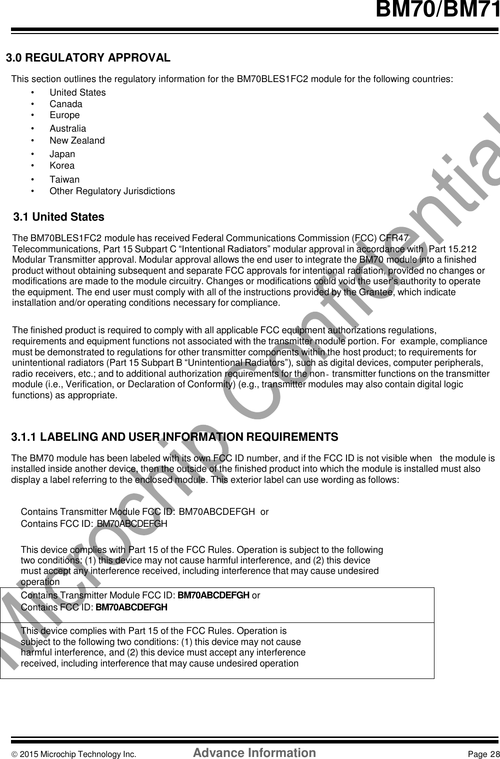    BM70/BM71   3.0 REGULATORY APPROVAL  This section outlines the regulatory information for the BM70BLES1FC2 module for the following countries: •  United States •  Canada •  Europe •  Australia • New Zealand •  Japan •  Korea •  Taiwan •  Other Regulatory Jurisdictions  3.1 United States  The BM70BLES1FC2 module has received Federal Communications Commission (FCC) CFR47 Telecommunications, Part 15 Subpart C “Intentional Radiators” modular approval in accordance with  Part 15.212 Modular Transmitter approval. Modular approval allows the end user to integrate the BM70 module into a finished product without obtaining subsequent and separate FCC approvals for intentional radiation, provided no changes or modifications are made to the module circuitry. Changes or modifications could void the user’s authority to operate the equipment. The end user must comply with all of the instructions provided by the Grantee, which indicate installation and/or operating conditions necessary for compliance.  The finished product is required to comply with all applicable FCC equipment authorizations regulations, requirements and equipment functions not associated with the transmitter module portion. For  example, compliance must be demonstrated to regulations for other transmitter components within the host product; to requirements for unintentional radiators (Part 15 Subpart B “Unintentional Radiators”), such as digital devices, computer peripherals, radio receivers, etc.; and to additional authorization requirements for the non‐transmitter functions on the transmitter module (i.e., Verification, or Declaration of Conformity) (e.g., transmitter modules may also contain digital logic functions) as appropriate.    3.1.1 LABELING AND USER INFORMATION REQUIREMENTS  The BM70 module has been labeled with its own FCC ID number, and if the FCC ID is not visible when   the module is installed inside another device, then the outside of the finished product into which the module is installed must also display a label referring to the enclosed module. This exterior label can use wording as follows:   Contains Transmitter Module FCC ID: BM70ABCDEFGH  or Contains FCC ID: BM70ABCDEFGH  This device complies with Part 15 of the FCC Rules. Operation is subject to the following two conditions: (1) this device may not cause harmful interference, and (2) this device must accept any interference received, including interference that may cause undesired operation Contains Transmitter Module FCC ID: BM70ABCDEFGH or Contains FCC ID: BM70ABCDEFGH  This device complies with Part 15 of the FCC Rules. Operation is subject to the following two conditions: (1) this device may not cause harmful interference, and (2) this device must accept any interference received, including interference that may cause undesired operation        2015 Microchip Technology Inc.  Advance Information  Page 28    