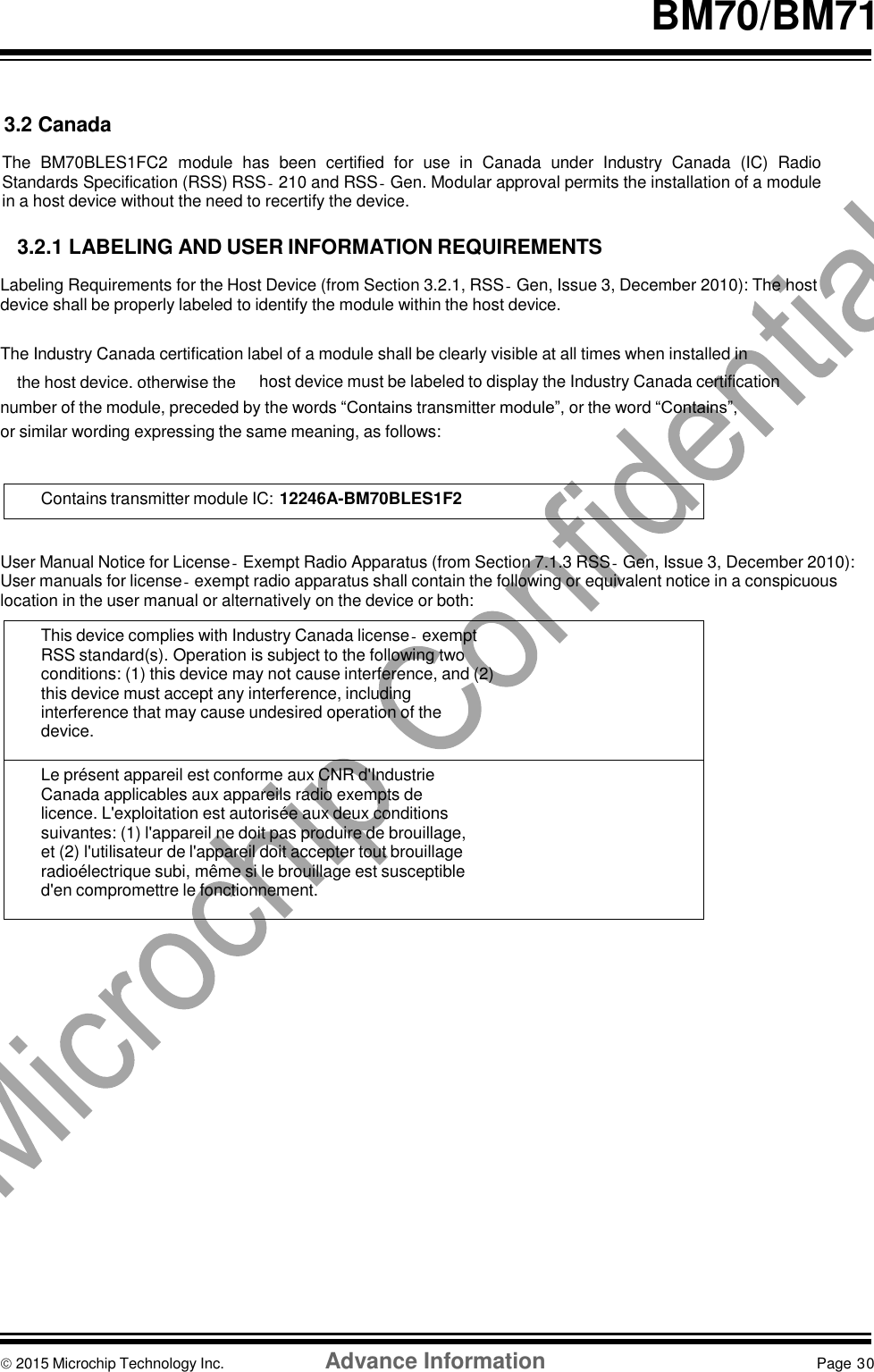   the host device, otherwise the  BM70/BM71   3.2 Canada  The  BM70BLES1FC2  module has  been  certified  for  use  in  Canada  under  Industry  Canada  (IC)  Radio Standards Specification (RSS) RSS‐210 and RSS‐Gen. Modular approval permits the installation of a module in a host device without the need to recertify the device.  3.2.1 LABELING AND USER INFORMATION REQUIREMENTS  Labeling Requirements for the Host Device (from Section 3.2.1, RSS‐Gen, Issue 3, December 2010): The host device shall be properly labeled to identify the module within the host device.  The Industry Canada certification label of a module shall be clearly visible at all times when installed in host device must be labeled to display the Industry Canada certification number of the module, preceded by the words “Contains transmitter module”, or the word “Contains”, or similar wording expressing the same meaning, as follows:   Contains transmitter module IC: 12246A-BM70BLES1F2    User Manual Notice for License‐Exempt Radio Apparatus (from Section 7.1.3 RSS‐Gen, Issue 3, December 2010): User manuals for license‐exempt radio apparatus shall contain the following or equivalent notice in a conspicuous location in the user manual or alternatively on the device or both:  This device complies with Industry Canada license‐exempt RSS standard(s). Operation is subject to the following two conditions: (1) this device may not cause interference, and (2) this device must accept any interference, including interference that may cause undesired operation of the device.  Le présent appareil est conforme aux CNR d&apos;Industrie Canada applicables aux appareils radio exempts de licence. L&apos;exploitation est autorisée aux deux conditions suivantes: (1) l&apos;appareil ne doit pas produire de brouillage, et (2) l&apos;utilisateur de l&apos;appareil doit accepter tout brouillage radioélectrique subi, même si le brouillage est susceptible d&apos;en compromettre le fonctionnement.                    2015 Microchip Technology Inc.  Advance Information  Page 30    