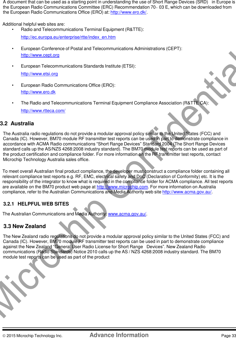    A document that can be used as a starting point in understanding the use of Short Range Devices (SRD)   in Europe is the European Radio Communications Committee (ERC) Recommendation 70‐03 E, which can be downloaded from the European Radio Communications Office (ERO) at: http://www.ero.dk/.  Additional helpful web sites are: •  Radio and Telecommunications Terminal Equipment (R&amp;TTE): http://ec.europa.eu/enterprise/rtte/index_en.htm  •  European Conference of Postal and Telecommunications Administrations (CEPT): http://www.cept.org  •  European Telecommunications Standards Institute (ETSI): http://www.etsi.org  •  European Radio Communications Office (ERO): http://www.ero.dk  • The Radio and Telecommunications Terminal Equipment Compliance Association (R&amp;TTE CA): http://www.rtteca.com/  3.2  Australia  The Australia radio regulations do not provide a modular approval policy similar to the United States (FCC) and Canada (IC). However, BM70 module RF transmitter test reports can be used in part to demonstrate compliance in accordance with ACMA Radio communications “Short Range Devices” Standard 2004 (The Short Range Devices standard calls up the AS/NZS 4268:2008 industry standard). The BM70 module test reports can be used as part of the product certification and compliance folder. For more information on the RF transmitter test reports, contact Microchip Technology Australia sales office.  To meet overall Australian final product compliance, the developer must construct a compliance folder containing all relevant compliance test reports e.g. RF, EMC, electrical safety and DoC (Declaration of Conformity) etc. It is the responsibility of the integrator to know what is required in the compliance folder for ACMA compliance. All test reports are available on the BM70 product web page at http://www.microchip.com. For more information on Australia compliance, refer to the Australian Communications and Media Authority web site http://www.acma.gov.au/.  3.2.1  HELPFUL WEB SITES  The Australian Communications and Media Authority: www.acma.gov.au/.  3.3 New Zealand  The New Zealand radio regulations do not provide a modular approval policy similar to the United States (FCC) and Canada (IC). However, BM70 module RF transmitter test reports can be used in part to demonstrate compliance against the New Zealand “General User Radio License for Short Range   Devices”. New Zealand Radio communications (Radio Standards) Notice 2010 calls up the AS / NZS 4268:2008 industry standard. The BM70 module test reports can be used as part of the product             2015 Microchip Technology Inc.  Advance Information  Page 33