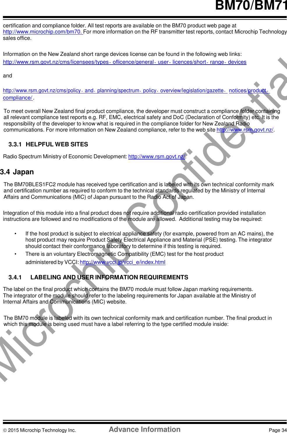     BM70/BM71  certification and compliance folder. All test reports are available on the BM70 product web page at http://www.microchip.com/bm70. For more information on the RF transmitter test reports, contact Microchip Technology sales office.  Information on the New Zealand short range devices license can be found in the following web links: http://www.rsm.govt.nz/cms/licensees/types‐oflicence/general‐user‐licences/short‐range‐devices  and  http://www.rsm.govt.nz/cms/policy‐and‐planning/spectrum‐policy‐overview/legislation/gazette‐ notices/product‐compliance/ .  To meet overall New Zealand final product compliance, the developer must construct a compliance folder containing all relevant compliance test reports e.g. RF, EMC, electrical safety and DoC (Declaration of Conformity) etc. It is the responsibility of the developer to know what is required in the compliance folder for New Zealand Radio communications. For more information on New Zealand compliance, refer to the web site http://www.rsm.govt.nz/.  3.3.1  HELPFUL WEB SITES  Radio Spectrum Ministry of Economic Development: http://www.rsm.govt.nz/.  3.4 Japan  The BM70BLES1FC2 module has received type certification and is labeled with its own technical conformity mark and certification number as required to conform to the technical standards regulated by the Ministry of Internal Affairs and Communications (MIC) of Japan pursuant to the Radio Act of Japan.  Integration of this module into a final product does not require additional radio certification provided installation instructions are followed and no modifications of the module are allowed.  Additional testing may be required:  •  If the host product is subject to electrical appliance safety (for example, powered from an AC mains), the host product may require Product Safety Electrical Appliance and Material (PSE) testing. The integrator should contact their conformance laboratory to determine if this testing is required. •  There is an voluntary Electromagnetic Compatibility (EMC) test for the host product administered by VCCI: http://www.vcci.jp/vcci_e/index.html  3.4.1  LABELING AND USER INFORMATION REQUIREMENTS  The label on the final product which contains the BM70 module must follow Japan marking requirements. The integrator of the module should refer to the labeling requirements for Japan available at the Ministry of Internal Affairs and Communications (MIC) website.  The BM70 module is labeled with its own technical conformity mark and certification number. The final product in which this module is being used must have a label referring to the type certified module inside:               2015 Microchip Technology Inc.  Advance Information  Page 34