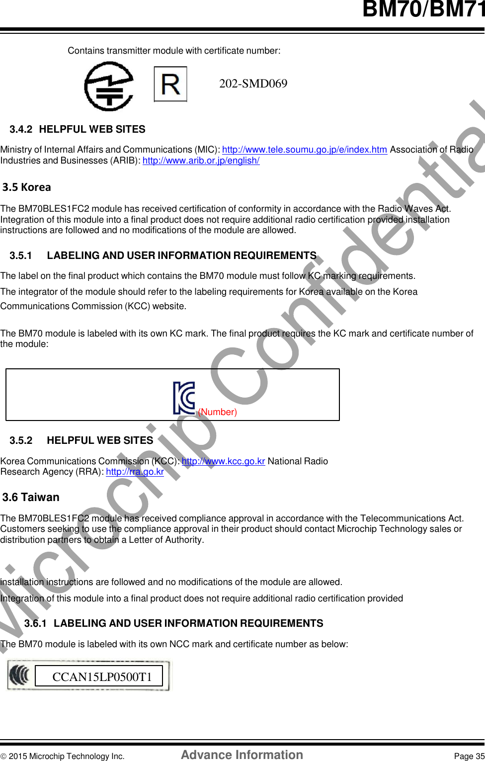     BM70/BM71   Contains transmitter module with certificate number:  202‐SMC066   3.4.2  HELPFUL WEB SITES  Ministry of Internal Affairs and Communications (MIC): http://www.tele.soumu.go.jp/e/index.htm Association of Radio Industries and Businesses (ARIB): http://www.arib.or.jp/english/  3.5 Korea  The BM70BLES1FC2 module has received certification of conformity in accordance with the Radio Waves Act. Integration of this module into a final product does not require additional radio certification provided installation instructions are followed and no modifications of the module are allowed.  3.5.1  LABELING AND USER INFORMATION REQUIREMENTS  The label on the final product which contains the BM70 module must follow KC marking requirements. The integrator of the module should refer to the labeling requirements for Korea available on the Korea Communications Commission (KCC) website.   The BM70 module is labeled with its own KC mark. The final product requires the KC mark and certificate number of the module:     (Number)  3.5.2  HELPFUL WEB SITES  Korea Communications Commission (KCC): http://www.kcc.go.kr National Radio Research Agency (RRA): http://rra.go.kr  3.6 Taiwan  The BM70BLES1FC2 module has received compliance approval in accordance with the Telecommunications Act. Customers seeking to use the compliance approval in their product should contact Microchip Technology sales or distribution partners to obtain a Letter of Authority.    installation instructions are followed and no modifications of the module are allowed. Integration of this module into a final product does not require additional radio certification provided  3.6.1  LABELING AND USER INFORMATION REQUIREMENTS  The BM70 module is labeled with its own NCC mark and certificate number as below:         2015 Microchip Technology Inc.  Advance Information  Page 35f CCAN15LP0500T1 202-SMD069 
