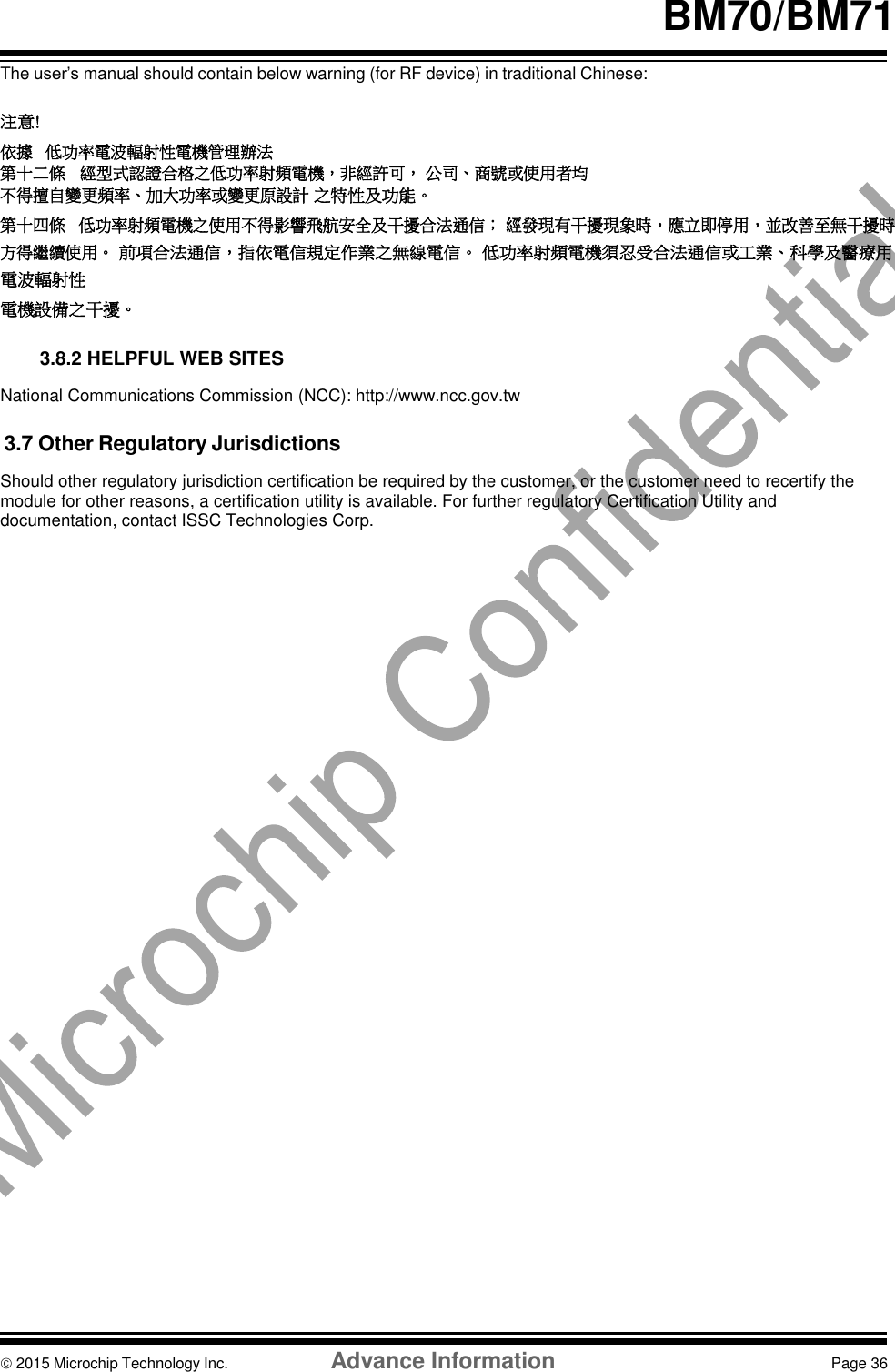     BM70/BM71  The user’s manual should contain below warning (for RF device) in traditional Chinese:  注意 ! 依據 低功率電波輻射性電機管理辦法 第十二條   經型式認證合格之低功率射頻電機，非經許可， 公司、商號或使用者均不得擅自變更頻率、加大功率或變更原設計 之特性及功能。 第十四條   低功率射頻電機之使用不得影響飛航安全及干擾合法通信； 經發現有干擾現象時，應立即停用，並改善至無干擾時方得繼續使用。 前項合法通信，指依電信規定作業之無線電信。 低功率射頻電機須忍受合法通信或工業、科學及醫療用電波輻射性 電機設備之干擾。   3.8.2 HELPFUL WEB SITES  National Communications Commission (NCC): http://www.ncc.gov.tw  3.7 Other Regulatory Jurisdictions  Should other regulatory jurisdiction certification be required by the customer, or the customer need to recertify the module for other reasons, a certification utility is available. For further regulatory Certification Utility and documentation, contact ISSC Technologies Corp.                               2015 Microchip Technology Inc.  Advance Information  Page 36