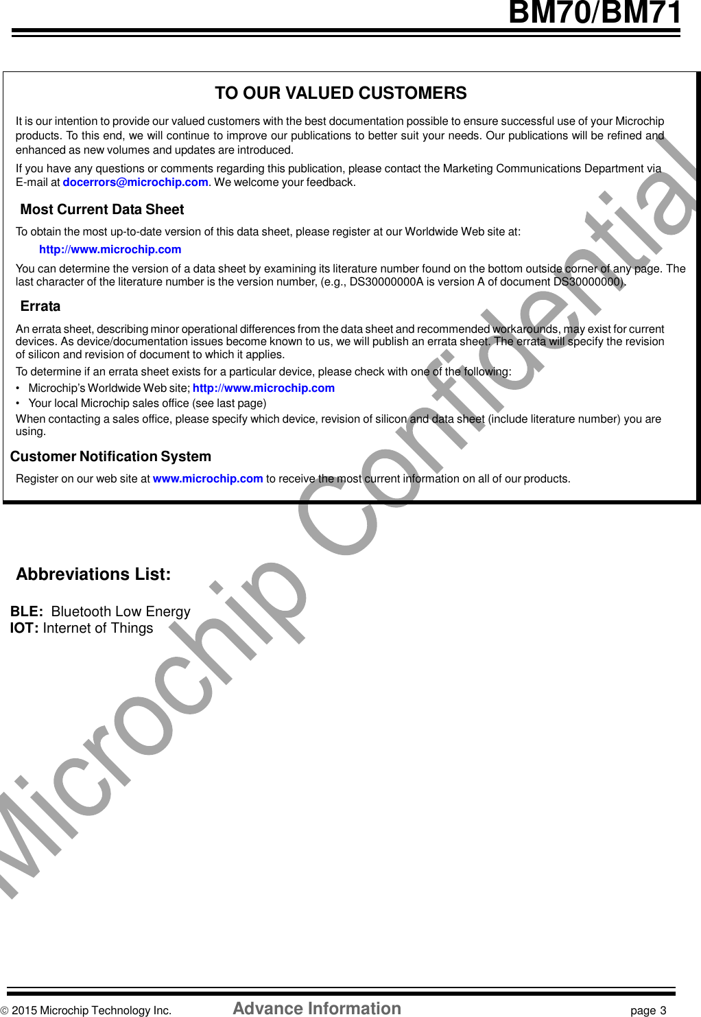    BM70/BM71    TO OUR VALUED CUSTOMERS  It is our intention to provide our valued customers with the best documentation possible to ensure successful use of your Microchip products. To this end, we will continue to improve our publications to better suit your needs. Our publications will be refined and enhanced as new volumes and updates are introduced. If you have any questions or comments regarding this publication, please contact the Marketing Communications Department via E-mail at docerrors@microchip.com. We welcome your feedback.  Most Current Data Sheet  To obtain the most up-to-date version of this data sheet, please register at our Worldwide Web site at: http://www.microchip.com You can determine the version of a data sheet by examining its literature number found on the bottom outside corner of any page. The last character of the literature number is the version number, (e.g., DS30000000A is version A of document DS30000000).  Errata  An errata sheet, describing minor operational differences from the data sheet and recommended workarounds, may exist for current devices. As device/documentation issues become known to us, we will publish an errata sheet. The errata will specify the revision of silicon and revision of document to which it applies. To determine if an errata sheet exists for a particular device, please check with one of the following: • Microchip’s Worldwide Web site; http://www.microchip.com • Your local Microchip sales office (see last page) When contacting a sales office, please specify which device, revision of silicon and data sheet (include literature number) you are using.  Customer Notification System  Register on our web site at www.microchip.com to receive the most current information on all of our products.         Abbreviations List:  BLE:  Bluetooth Low Energy IOT: Internet of Things                          2015 Microchip Technology Inc.                   Advance Information  page 3  