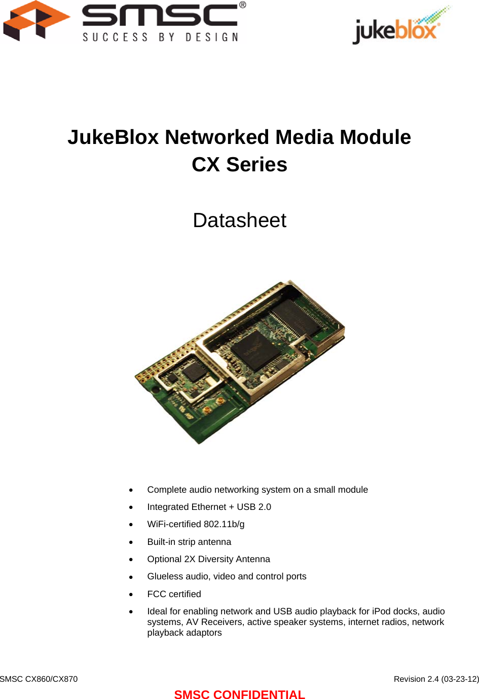    SMSC CX860/CX870      Revision 2.4 (03-23-12) SMSC CONFIDENTIAL                                  JukeBlox Networked Media Module CX Series  Datasheet      •  Complete audio networking system on a small module •  Integrated Ethernet + USB 2.0 •  WiFi-certified 802.11b/g •  Built-in strip antenna •  Optional 2X Diversity Antenna •  Glueless audio, video and control ports •  FCC certified •  Ideal for enabling network and USB audio playback for iPod docks, audio systems, AV Receivers, active speaker systems, internet radios, network playback adaptors  