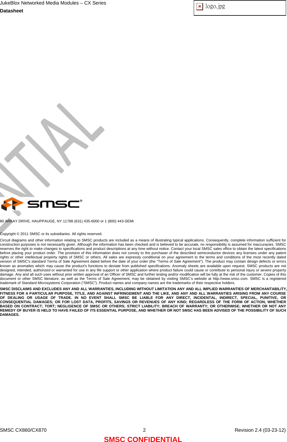 JukeBlox Networked Media Modules – CX Series  Datasheet  logo.jpg   SMSC CX860/CX870  2    Revision 2.4 (03-23-12) SMSC CONFIDENTIAL                      80 ARKAY DRIVE, HAUPPAUGE, NY 11788 (631) 435-6000 or 1 (800) 443-SEMI  Copyright © 2011 SMSC or its subsidiaries. All rights reserved. Circuit diagrams and other information relating to SMSC products are included as a means of illustrating typical applications. Consequently, complete information sufficient for construction purposes is not necessarily given. Although the information has been checked and is believed to be accurate, no responsibility is assumed for inaccuracies. SMSC reserves the right to make changes to specifications and product descriptions at any time without notice. Contact your local SMSC sales office to obtain the latest specifications before placing your product order. The provision of this information does not convey to the purchaser of the described semiconductor devices any licenses under any patent rights or other intellectual property rights of SMSC or others. All sales are expressly conditional on your agreement to the terms and conditions of the most recently dated version of SMSC&apos;s standard Terms of Sale Agreement dated before the date of your order (the &quot;Terms of Sale Agreement&quot;). The product may contain design defects or errors known as anomalies which may cause the product&apos;s functions to deviate from published specifications. Anomaly sheets are available upon request. SMSC products are not designed, intended, authorized or warranted for use in any life support or other application where product failure could cause or contribute to personal injury or severe property damage. Any and all such uses without prior written approval of an Officer of SMSC and further testing and/or modification will be fully at the risk of the customer. Copies of this document or other SMSC literature, as well as the Terms of Sale Agreement, may be obtained by visiting SMSC’s website at http://www.smsc.com. SMSC is a registered trademark of Standard Microsystems Corporation (“SMSC”). Product names and company names are the trademarks of their respective holders.  SMSC DISCLAIMS AND EXCLUDES ANY AND ALL WARRANTIES, INCLUDING WITHOUT LIMITATION ANY AND ALL IMPLIED WARRANTIES OF MERCHANTABILITY, FITNESS FOR A PARTICULAR PURPOSE, TITLE, AND AGAINST INFRINGEMENT AND THE LIKE, AND ANY AND ALL WARRANTIES ARISING FROM ANY COURSE OF DEALING OR USAGE OF TRADE. IN NO EVENT SHALL SMSC BE LIABLE FOR ANY DIRECT, INCIDENTAL, INDIRECT, SPECIAL, PUNITIVE, OR CONSEQUENTIAL DAMAGES; OR FOR LOST DATA, PROFITS, SAVINGS OR REVENUES OF ANY KIND; REGARDLESS OF THE FORM OF ACTION, WHETHER BASED ON CONTRACT; TORT; NEGLIGENCE OF SMSC OR OTHERS; STRICT LIABILITY; BREACH OF WARRANTY; OR OTHERWISE; WHETHER OR NOT ANY REMEDY OF BUYER IS HELD TO HAVE FAILED OF ITS ESSENTIAL PURPOSE, AND WHETHER OR NOT SMSC HAS BEEN ADVISED OF THE POSSIBILITY OF SUCH DAMAGES.  