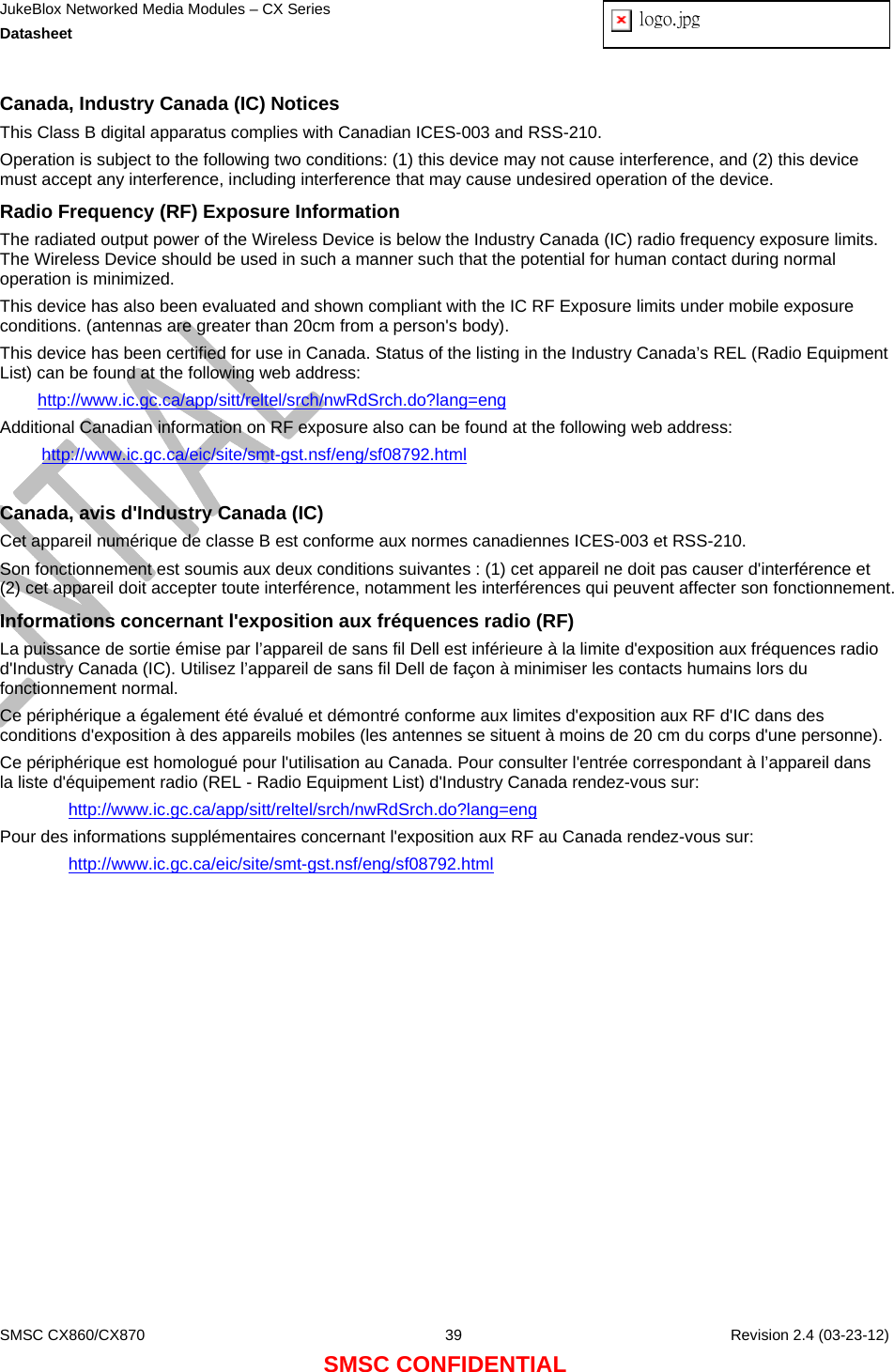 JukeBlox Networked Media Modules – CX Series  Datasheet  logo.jpg   SMSC CX860/CX870  39    Revision 2.4 (03-23-12) SMSC CONFIDENTIAL Canada, Industry Canada (IC) Notices  This Class B digital apparatus complies with Canadian ICES-003 and RSS-210.  Operation is subject to the following two conditions: (1) this device may not cause interference, and (2) this device must accept any interference, including interference that may cause undesired operation of the device. Radio Frequency (RF) Exposure Information  The radiated output power of the Wireless Device is below the Industry Canada (IC) radio frequency exposure limits. The Wireless Device should be used in such a manner such that the potential for human contact during normal operation is minimized.  This device has also been evaluated and shown compliant with the IC RF Exposure limits under mobile exposure conditions. (antennas are greater than 20cm from a person&apos;s body). This device has been certified for use in Canada. Status of the listing in the Industry Canada’s REL (Radio Equipment List) can be found at the following web address: http://www.ic.gc.ca/app/sitt/reltel/srch/nwRdSrch.do?lang=eng Additional Canadian information on RF exposure also can be found at the following web address: http://www.ic.gc.ca/eic/site/smt-gst.nsf/eng/sf08792.html  Canada, avis d&apos;Industry Canada (IC)  Cet appareil numérique de classe B est conforme aux normes canadiennes ICES-003 et RSS-210.  Son fonctionnement est soumis aux deux conditions suivantes : (1) cet appareil ne doit pas causer d&apos;interférence et (2) cet appareil doit accepter toute interférence, notamment les interférences qui peuvent affecter son fonctionnement. Informations concernant l&apos;exposition aux fréquences radio (RF) La puissance de sortie émise par l’appareil de sans fil Dell est inférieure à la limite d&apos;exposition aux fréquences radio d&apos;Industry Canada (IC). Utilisez l’appareil de sans fil Dell de façon à minimiser les contacts humains lors du fonctionnement normal. Ce périphérique a également été évalué et démontré conforme aux limites d&apos;exposition aux RF d&apos;IC dans des conditions d&apos;exposition à des appareils mobiles (les antennes se situent à moins de 20 cm du corps d&apos;une personne).  Ce périphérique est homologué pour l&apos;utilisation au Canada. Pour consulter l&apos;entrée correspondant à l’appareil dans la liste d&apos;équipement radio (REL - Radio Equipment List) d&apos;Industry Canada rendez-vous sur:  http://www.ic.gc.ca/app/sitt/reltel/srch/nwRdSrch.do?lang=eng Pour des informations supplémentaires concernant l&apos;exposition aux RF au Canada rendez-vous sur:  http://www.ic.gc.ca/eic/site/smt-gst.nsf/eng/sf08792.html  
