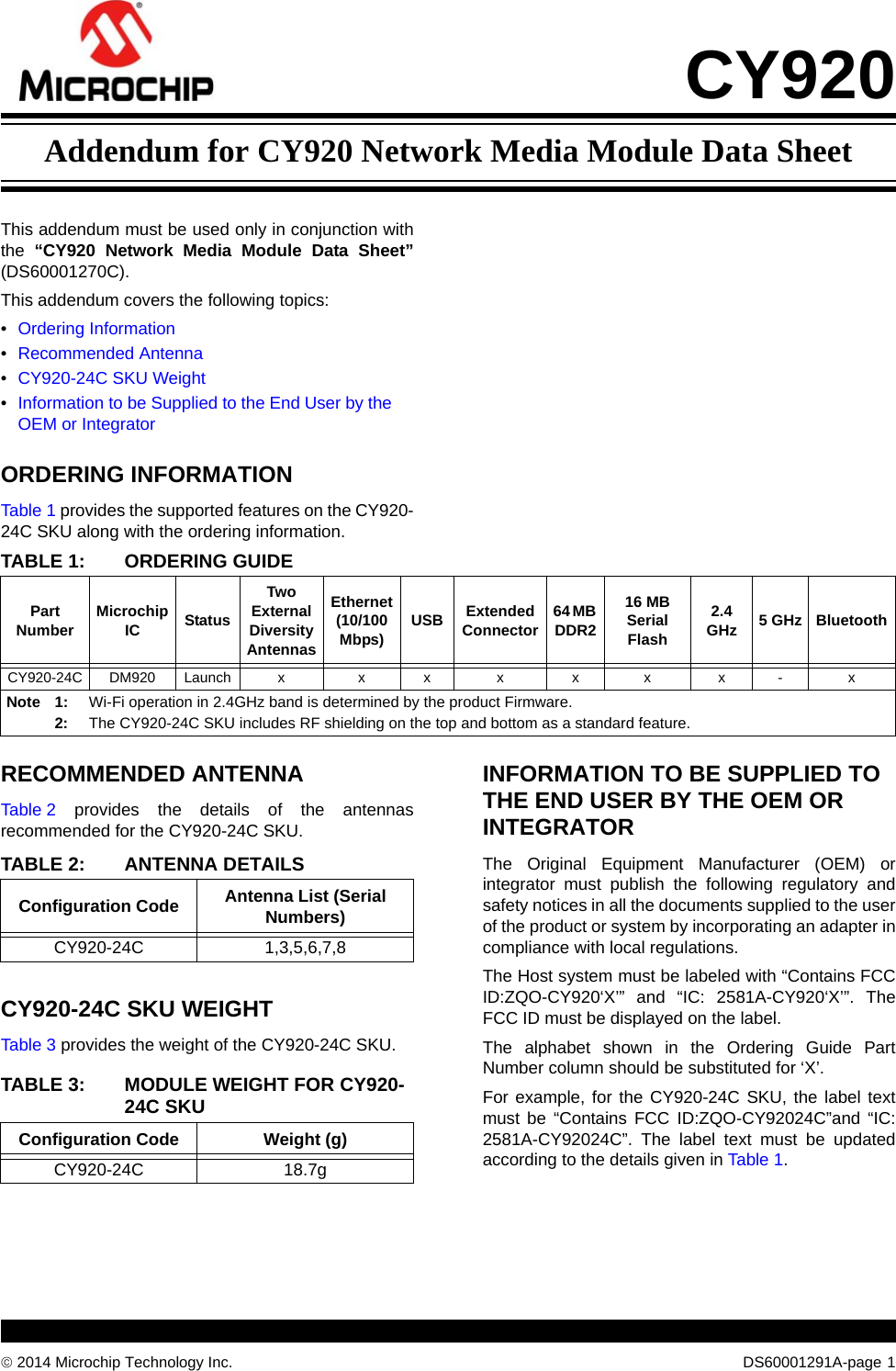 © 2014 Microchip Technology Inc. DS60001291A-page  1CY920This addendum must be used only in conjunction with the  “CY920 Network Media Module Data Sheet”(DS60001270C). This addendum covers the following topics:•Ordering Information•Recommended Antenna•CY920-24C SKU Weight•Information to be Supplied to the End User by the OEM or IntegratorORDERING INFORMATIONTable 1 provides the supported features on the CY920-24C SKU along with the ordering information.RECOMMENDED ANTENNATable 2 provides the details of the antennas recommended for the CY920-24C SKU.CY920-24C SKU WEIGHTTable 3 provides the weight of the CY920-24C SKU.INFORMATION TO BE SUPPLIED TO THE END USER BY THE OEM OR INTEGRATORThe Original Equipment Manufacturer (OEM) or integrator must publish the following regulatory and safety notices in all the documents supplied to the user of the product or system by incorporating an adapter in compliance with local regulations.The Host system must be labeled with “Contains FCC ID:ZQO-CY920‘X’” and “IC: 2581A-CY920‘X’”. The FCC ID must be displayed on the label.The alphabet shown in the Ordering Guide Part Number column should be substituted for ‘X’. For example, for the CY920-24C SKU, the label text must be “Contains FCC ID:ZQO-CY92024C”and “IC: 2581A-CY92024C”. The label text must be updated according to the details given in Table 1.TABLE 1: ORDERING GUIDEPart Number Microchip IC StatusTwo External Diversity AntennasEthernet (10/100 Mbps) USB Extended Connector 64 MB DDR216 MB Serial Flash2.4 GHz 5 GHz BluetoothCY920-24C DM920 Launch x x x x x x x - xNote 1: Wi-Fi operation in 2.4GHz band is determined by the product Firmware.2: The CY920-24C SKU includes RF shielding on the top and bottom as a standard feature.TABLE 2: ANTENNA DETAILSConfiguration Code Antenna List (Serial Numbers)CY920-24C 1,3,5,6,7,8TABLE 3: MODULE WEIGHT FOR CY920-24C SKUConfiguration Code Weight (g)CY920-24C 18.7gAddendum for CY920 Network Media Module Data Sheet