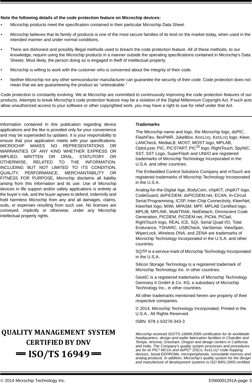 © 2014 Microchip Technology Inc. DS60001291A-page  3Information contained in this publication regarding device applications and the like is provided only for your convenience and may be superseded by updates. It is your responsibility to ensure that your application meets with your specifications. MICROCHIP MAKES NO REPRESENTATIONS OR WARRANTIES OF ANY KIND WHETHER EXPRESS OR IMPLIED, WRITTEN OR ORAL, STATUTORY OR OTHERWISE, RELATED TO THE INFORMATION, INCLUDING BUT NOT LIMITED TO ITS CONDITION, QUALITY, PERFORMANCE, MERCHANTABILITY OR FITNESS FOR PURPOSE.  Microchip disclaims all liability arising from this information and its use. Use of Microchip devices in life support and/or safety applications is entirely at the buyer’s risk, and the buyer agrees to defend, indemnify and hold harmless Microchip from any and all damages, claims, suits, or expenses resulting from such use. No licenses are conveyed, implicitly or otherwise, under any Microchip intellectual property rights.TrademarksThe Microchip name and logo, the Microchip logo, dsPIC, FlashFlex, flexPWR, JukeBlox, KEELOQ, KEELOQ logo, Kleer, LANCheck, MediaLB, MOST, MOST logo, MPLAB, OptoLyzer, PIC, PICSTART, PIC32 logo, RightTouch, SpyNIC, SST, SST Logo, SuperFlash and UNI/O are registered trademarks of Microchip Technology Incorporated in the U.S.A. and other countries.The Embedded Control Solutions Company and mTouch are registered trademarks of Microchip Technology Incorporated in the U.S.A.Analog-for-the-Digital Age, BodyCom, chipKIT, chipKIT logo, CodeGuard, dsPICDEM, dsPICDEM.net, ECAN, In-Circuit Serial Programming, ICSP, Inter-Chip Connectivity, KleerNet, KleerNet logo, MiWi, MPASM, MPF, MPLAB Certified logo, MPLIB, MPLINK, MultiTRAK, NetDetach, Omniscient Code Generation, PICDEM, PICDEM.net, PICkit, PICtail, RightTouch logo, REAL ICE, SQI, Serial Quad I/O, Total Endurance, TSHARC, USBCheck, VariSense, ViewSpan, WiperLock, Wireless DNA, and ZENA are trademarks of Microchip Technology Incorporated in the U.S.A. and other countries.SQTP is a service mark of Microchip Technology Incorporated in the U.S.A.Silicon Storage Technology is a registered trademark of Microchip Technology Inc. in other countries.GestIC is a registered trademarks of Microchip Technology Germany II GmbH &amp; Co. KG, a subsidiary of Microchip Technology Inc., in other countries. All other trademarks mentioned herein are property of their respective companies.© 2014, Microchip Technology Incorporated, Printed in the U.S.A., All Rights Reserved. ISBN: 978-1-63276-343-3Note the following details of the code protection feature on Microchip devices:• Microchip products meet the specification contained in their particular Microchip Data Sheet.• Microchip believes that its family of products is one of the most secure families of its kind on the market today, when used in the intended manner and under normal conditions.• There are dishonest and possibly illegal methods used to breach the code protection feature. All of these methods, to our knowledge, require using the Microchip products in a manner outside the operating specifications contained in Microchip’s Data Sheets. Most likely, the person doing so is engaged in theft of intellectual property.• Microchip is willing to work with the customer who is concerned about the integrity of their code.• Neither Microchip nor any other semiconductor manufacturer can guarantee the security of their code. Code protection does not mean that we are guaranteeing the product as “unbreakable.”Code protection is constantly evolving. We at Microchip are committed to continuously improving the code protection features of our products. Attempts to break Microchip’s code protection feature may be a violation of the Digital Millennium Copyright Act. If such acts allow unauthorized access to your software or other copyrighted work, you may have a right to sue for relief under that Act.Microchip received ISO/TS-16949:2009 certification for its worldwide headquarters, design and wafer fabrication facilities in Chandler and Tempe, Arizona; Gresham, Oregon and design centers in California and India. The Company’s quality system processes and procedures are for its PIC® MCUs and dsPIC® DSCs, KEELOQ® code hopping devices, Serial EEPROMs, microperipherals, nonvolatile memory and analog products. In addition, Microchip’s quality system for the design and manufacture of development systems is ISO 9001:2000 certified.QUALITYMANAGEMENTSYSTEMCERTIFIEDBYDNV== ISO/TS16949==