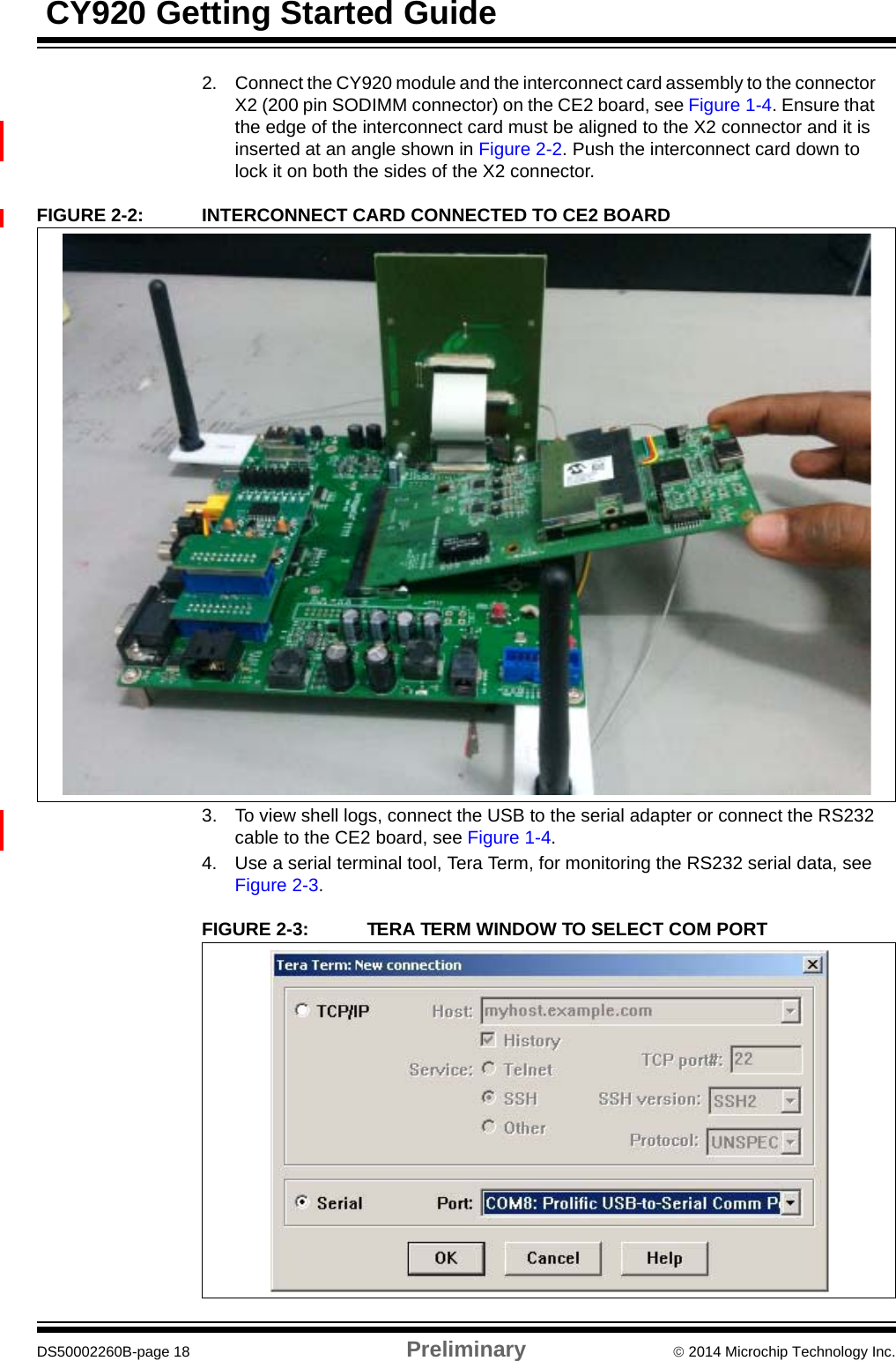  CY920 Getting Started GuideDS50002260B-page 18 Preliminary  2014 Microchip Technology Inc.2. Connect the CY920 module and the interconnect card assembly to the connector X2 (200 pin SODIMM connector) on the CE2 board, see Figure 1-4. Ensure that the edge of the interconnect card must be aligned to the X2 connector and it is inserted at an angle shown in Figure 2-2. Push the interconnect card down to lock it on both the sides of the X2 connector.FIGURE 2-2: INTERCONNECT CARD CONNECTED TO CE2 BOARD3. To view shell logs, connect the USB to the serial adapter or connect the RS232 cable to the CE2 board, see Figure 1-4.4. Use a serial terminal tool, Tera Term, for monitoring the RS232 serial data, see Figure 2-3.FIGURE 2-3: TERA TERM WINDOW TO SELECT COM PORT