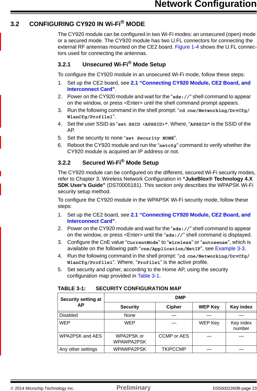 Network Configuration 2014 Microchip Technology Inc. Preliminary DS50002260B-page 233.2 CONFIGURING CY920 IN Wi-Fi® MODEThe CY920 module can be configured in two Wi-Fi modes: an unsecured (open) mode or a secured mode. The CY920 module has two U.FL connectors for connecting the external RF antennas mounted on the CE2 board. Figure 1-4 shows the U.FL connec-tors used for connecting the antennas.3.2.1 Unsecured Wi-Fi® Mode SetupTo configure the CY920 module in an unsecured Wi-Fi mode, follow these steps:1. Set up the CE2 board, see 2.1 “Connecting CY920 Module, CE2 Board, and Interconnect Card”.2. Power on the CY920 module and wait for the “sds://” shell command to appear on the window, or press &lt;Enter&gt; until the shell command prompt appears.3. Run the following command in the shell prompt: “cd cne/Networking/DrvCfg/ WlanCfg/Profilel”.4. Set the user SSID as “set SSID &lt;APSSID&gt;”. Where, “APSSID” is the SSID of the AP.5. Set the security to none “set Security NONE”.6. Reboot the CY920 module and run the “netcfg” command to verify whether the CY920 module is acquired an IP address or not.3.2.2 Secured Wi-Fi® Mode SetupThe CY920 module can be configured on the different, secured Wi-Fi security modes, refer to Chapter 3. Wireless Network Configuration in “JukeBlox® Technology 4.X SDK User’s Guide” (DS70005181). This section only describes the WPAPSK Wi-Fi security setup method. To configure the CY920 module in the WPAPSK Wi-Fi security mode, follow these steps: 1. Set up the CE2 board, see 2.1 “Connecting CY920 Module, CE2 Board, and Interconnect Card”.2. Power on the CY920 module and wait for the “sds://” shell command to appear on the window, or press &lt;Enter&gt; until the “sds://” shell command is displayed.3. Configure the CnE value “CurrentMode” to “wireless” or “autosense”, which is available on the following path “cne/Application/NetIF”, see Example 3-3.4. Run the following command in the shell prompt: “cd cne/Networking/DrvCfg/ WlanCfg/Profile1”. Where, “Profile1” is the active profile.5. Set security and cipher, according to the Home AP, using the security configuration map provided in Table 3-1. TABLE 3-1: SECURITY CONFIGURATION MAPSecurity setting at APDMPSecurity Cipher WEP Key Key indexDisabled None — — —WEP WEP — WEP Key Key index numberWPA2PSK and AES WPA2PSK or WPAWPA2PSKCCMP or AES — —Any other settings WPAWPA2PSK TKIPCCMP — —
