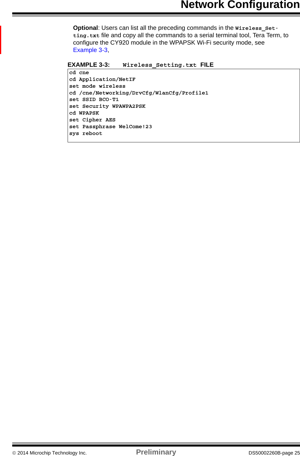 Network Configuration 2014 Microchip Technology Inc. Preliminary DS50002260B-page 25Optional: Users can list all the preceding commands in the Wireless_Set-ting.txt file and copy all the commands to a serial terminal tool, Tera Term, to configure the CY920 module in the WPAPSK Wi-Fi security mode, see  Example 3-3,EXAMPLE 3-3:  Wireless_Setting.txt FILEcd cnecd Application/NetIFset mode wirelesscd /cne/Networking/DrvCfg/WlanCfg/Profile1set SSID BCO-T1set Security WPAWPA2PSKcd WPAPSKset Cipher AESset Passphrase WelCome!23sys reboot