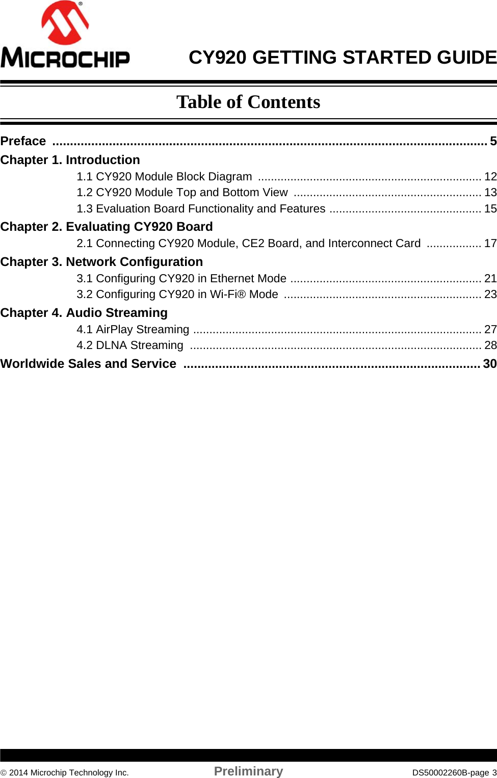 CY920 GETTING STARTED GUIDE 2014 Microchip Technology Inc. Preliminary DS50002260B-page 3Preface ........................................................................................................................... 5Chapter 1. Introduction1.1 CY920 Module Block Diagram  ..................................................................... 121.2 CY920 Module Top and Bottom View  .......................................................... 131.3 Evaluation Board Functionality and Features ............................................... 15Chapter 2. Evaluating CY920 Board2.1 Connecting CY920 Module, CE2 Board, and Interconnect Card  ................. 17Chapter 3. Network Configuration3.1 Configuring CY920 in Ethernet Mode ........................................................... 213.2 Configuring CY920 in Wi-Fi® Mode  ............................................................. 23Chapter 4. Audio Streaming4.1 AirPlay Streaming ......................................................................................... 274.2 DLNA Streaming  .......................................................................................... 28Worldwide Sales and Service  .................................................................................... 30Table of Contents