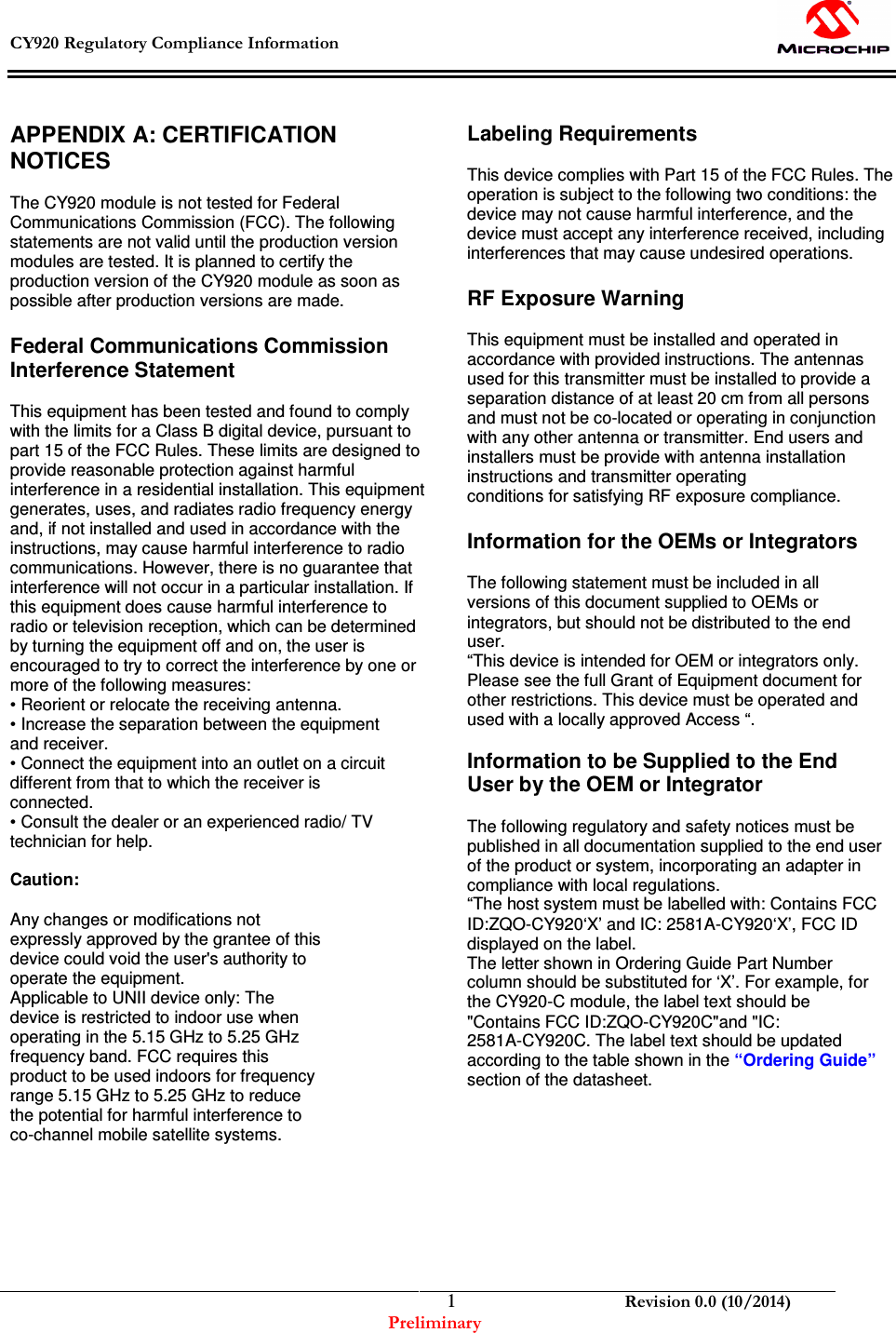  CY920 Regulatory Compliance Information    Revision 0.0 (10/2014) Preliminary  1 APPENDIX A: CERTIFICATION NOTICES  The CY920 module is not tested for Federal Communications Commission (FCC). The following statements are not valid until the production version modules are tested. It is planned to certify the production version of the CY920 module as soon as possible after production versions are made.  Federal Communications Commission Interference Statement  This equipment has been tested and found to comply with the limits for a Class B digital device, pursuant to part 15 of the FCC Rules. These limits are designed to provide reasonable protection against harmful interference in a residential installation. This equipment generates, uses, and radiates radio frequency energy and, if not installed and used in accordance with the instructions, may cause harmful interference to radio communications. However, there is no guarantee that interference will not occur in a particular installation. If this equipment does cause harmful interference to radio or television reception, which can be determined by turning the equipment off and on, the user is encouraged to try to correct the interference by one or more of the following measures: • Reorient or relocate the receiving antenna. • Increase the separation between the equipment and receiver. • Connect the equipment into an outlet on a circuit different from that to which the receiver is connected. • Consult the dealer or an experienced radio/ TV technician for help.  Caution:  Any changes or modifications not expressly approved by the grantee of this device could void the user&apos;s authority to operate the equipment. Applicable to UNII device only: The device is restricted to indoor use when operating in the 5.15 GHz to 5.25 GHz frequency band. FCC requires this product to be used indoors for frequency range 5.15 GHz to 5.25 GHz to reduce the potential for harmful interference to co-channel mobile satellite systems.         Labeling Requirements  This device complies with Part 15 of the FCC Rules. The operation is subject to the following two conditions: the device may not cause harmful interference, and the device must accept any interference received, including interferences that may cause undesired operations.  RF Exposure Warning  This equipment must be installed and operated in accordance with provided instructions. The antennas used for this transmitter must be installed to provide a separation distance of at least 20 cm from all persons and must not be co-located or operating in conjunction with any other antenna or transmitter. End users and installers must be provide with antenna installation instructions and transmitter operating conditions for satisfying RF exposure compliance.  Information for the OEMs or Integrators  The following statement must be included in all versions of this document supplied to OEMs or integrators, but should not be distributed to the end user. “This device is intended for OEM or integrators only. Please see the full Grant of Equipment document for other restrictions. This device must be operated and used with a locally approved Access “.  Information to be Supplied to the End User by the OEM or Integrator  The following regulatory and safety notices must be published in all documentation supplied to the end user of the product or system, incorporating an adapter in compliance with local regulations. “The host system must be labelled with: Contains FCC ID:ZQO-CY920‘X’ and IC: 2581A-CY920‘X’, FCC ID displayed on the label. The letter shown in Ordering Guide Part Number column should be substituted for ‘X’. For example, for the CY920-C module, the label text should be &quot;Contains FCC ID:ZQO-CY920C&quot;and &quot;IC: 2581A-CY920C. The label text should be updated according to the table shown in the “Ordering Guide” section of the datasheet.           